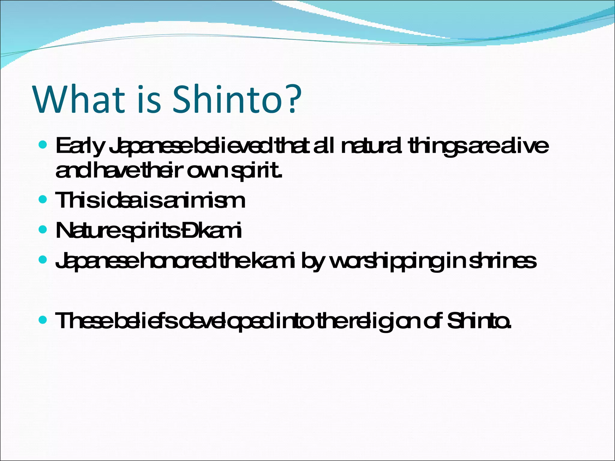 What is Shinto? Early Japanese believed that all natural things are alive and have their own spirit. This idea is animism Nature spirits – kami Japanese honored the kami by worshipping in shrines These beliefs developed into the religion of Shinto. 