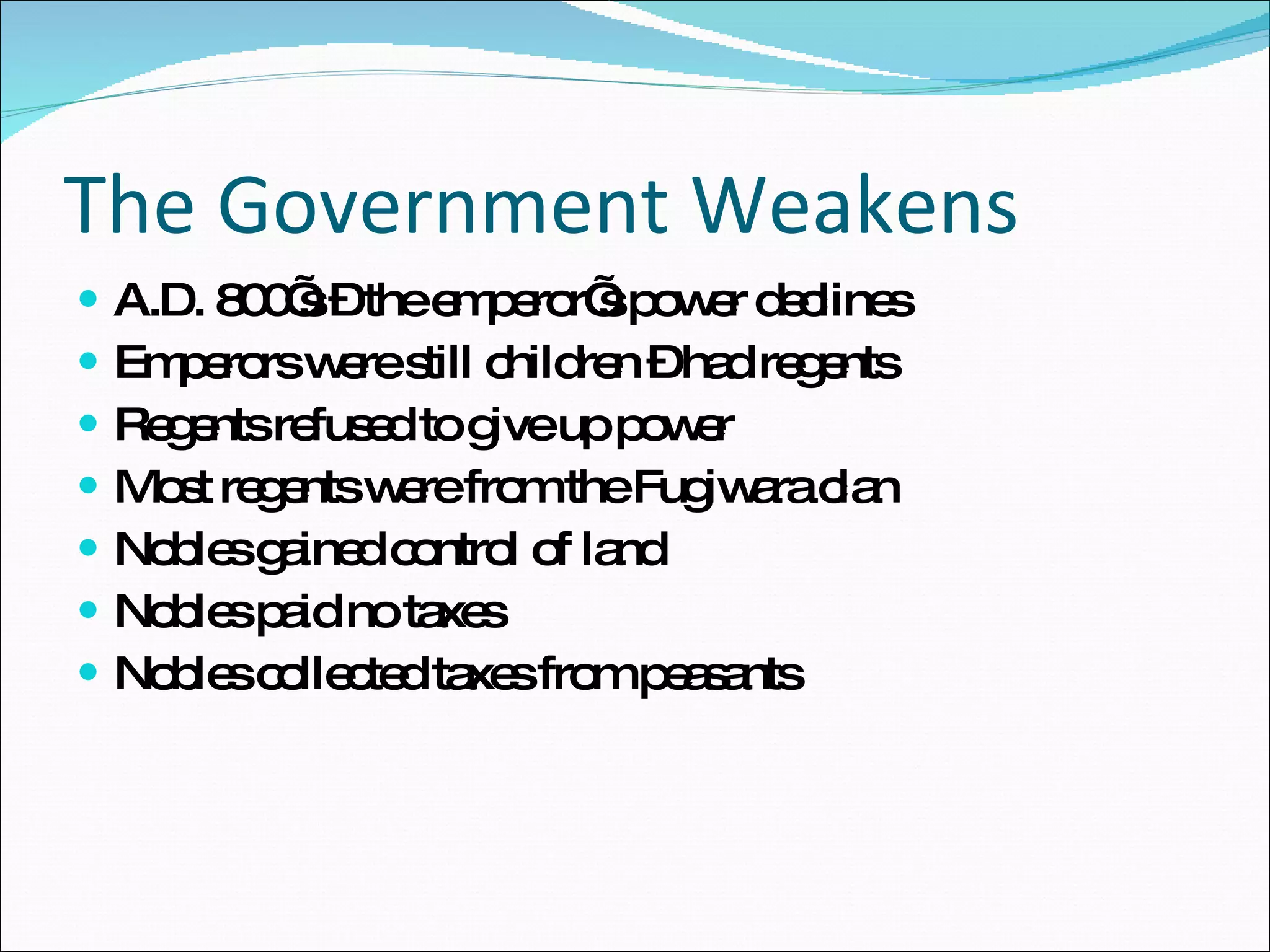 The Government Weakens A.D. 800’s – the emperor’s power declines Emperors were still children – had regents Regents refused to give up power Most regents were from the Fugiwara clan Nobles gained control of land Nobles paid no taxes Nobles collected taxes from peasants 