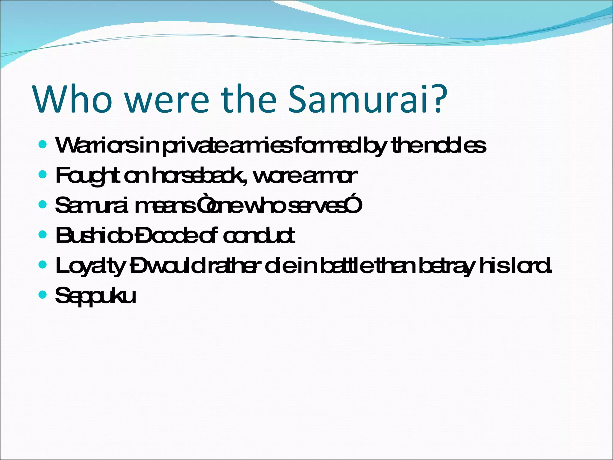 Who were the Samurai? Warriors in private armies formed by the nobles Fought on horseback, wore armor Samurai means “one who serves” Bushido – code of conduct Loyalty – would rather die in battle than betray his lord.  Seppuku 