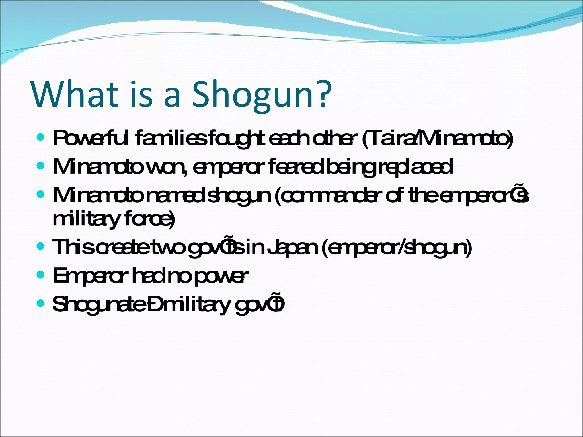 What is a Shogun? Powerful families fought each other (Taira/Minamoto) Minamoto won, emperor feared being replaced Minamoto named shogun (commander of the emperor’s military force) This create two gov’ts in Japan (emperor/shogun) Emperor had no power Shogunate – military gov’t 