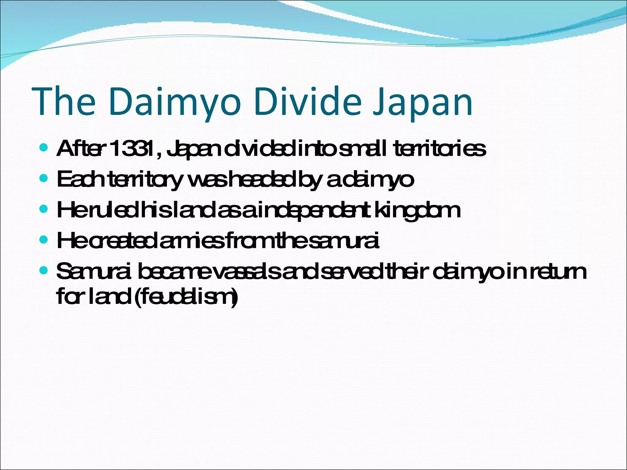 The Daimyo Divide Japan After 1331, Japan divided into small territories Each territory was headed by a daimyo He ruled his land as a independent kingdom He created armies from the samurai Samurai became vassals and served their daimyo in return for land (feudalism) 