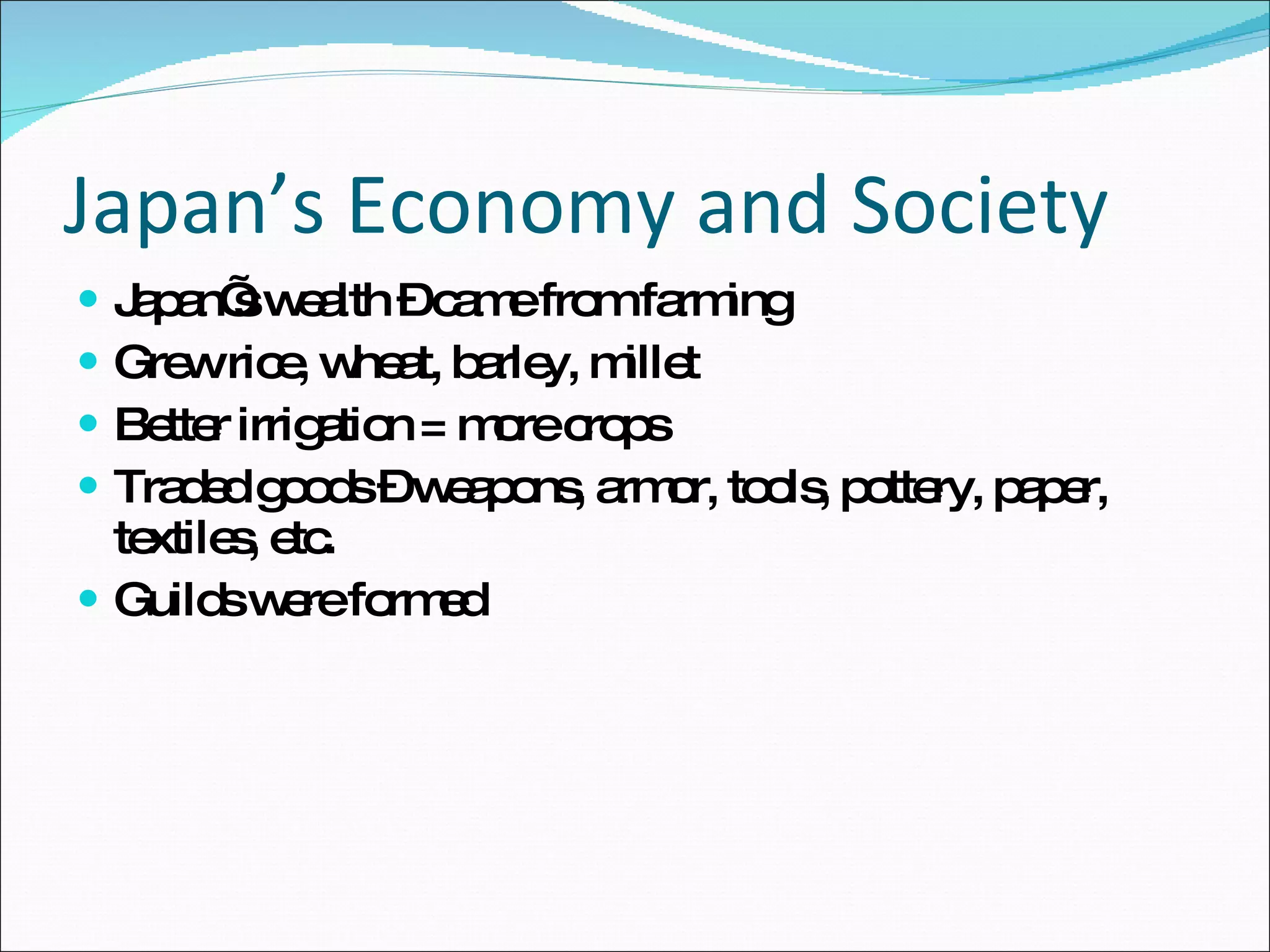 Japan’s Economy and Society Japan’s wealth – came from farming Grew rice, wheat, barley, millet Better irrigation = more crops Traded goods – weapons, armor, tools, pottery, paper, textiles, etc. Guilds were formed 