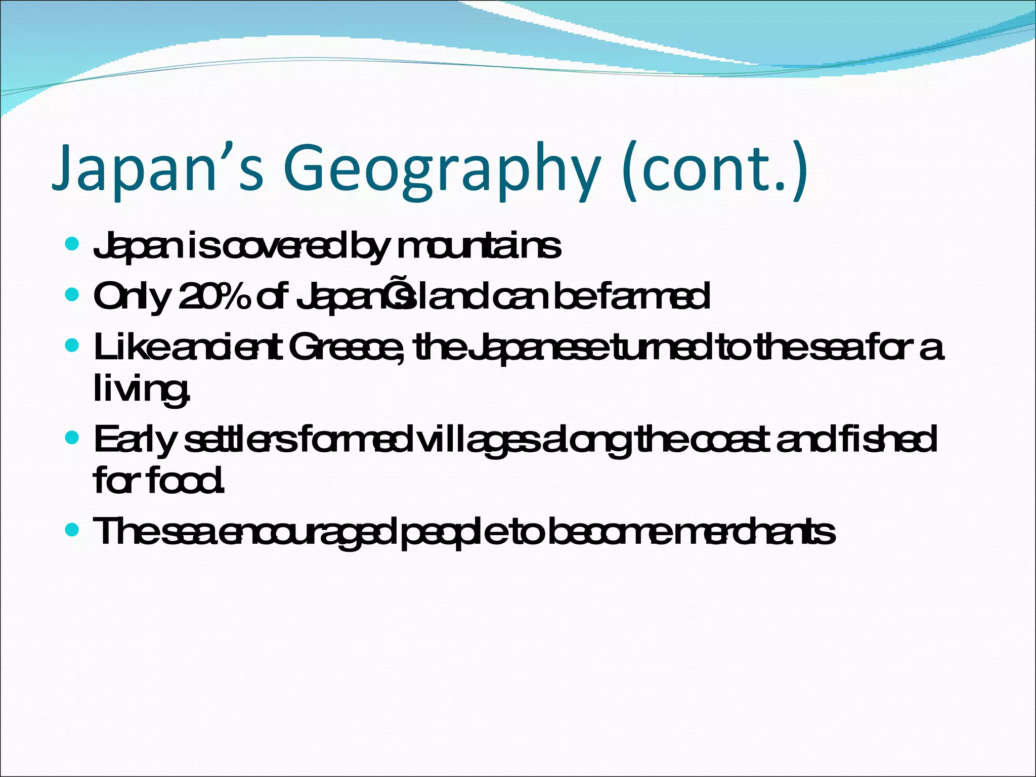 Japan’s Geography (cont.) Japan is covered by mountains Only 20% of Japan’s land can be farmed Like ancient Greece, the Japanese turned to the sea for a living. Early settlers formed villages along the coast and fished for food. The sea encouraged people to become merchants 