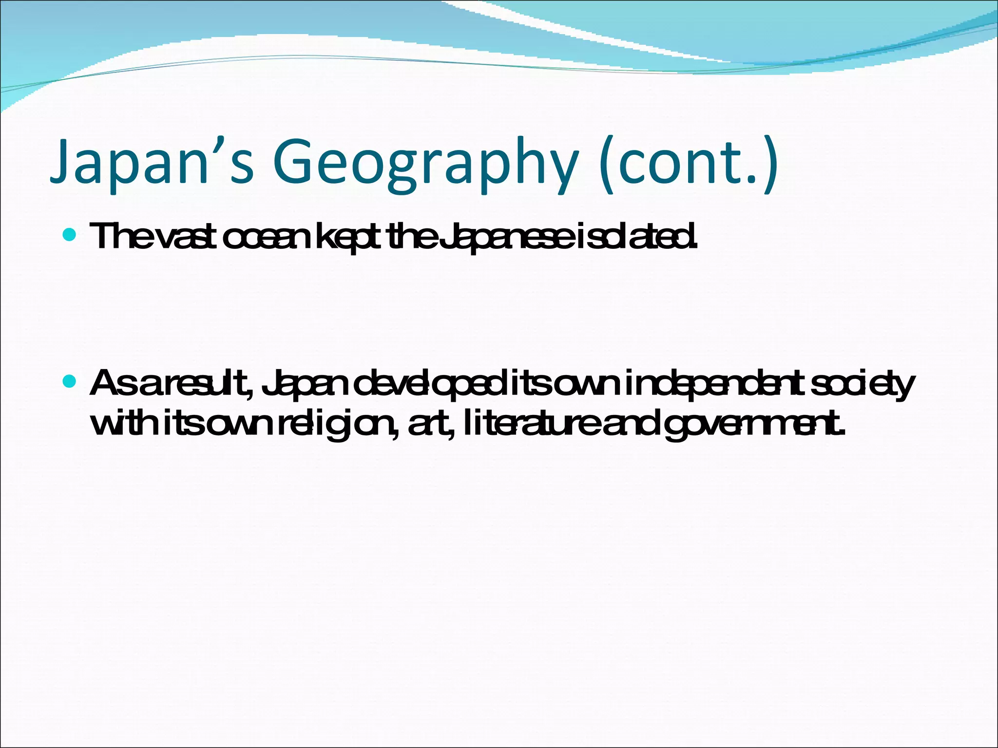 Japan’s Geography (cont.) The vast ocean kept the Japanese isolated. As a result, Japan developed its own independent society with its own religion, art, literature and government. 