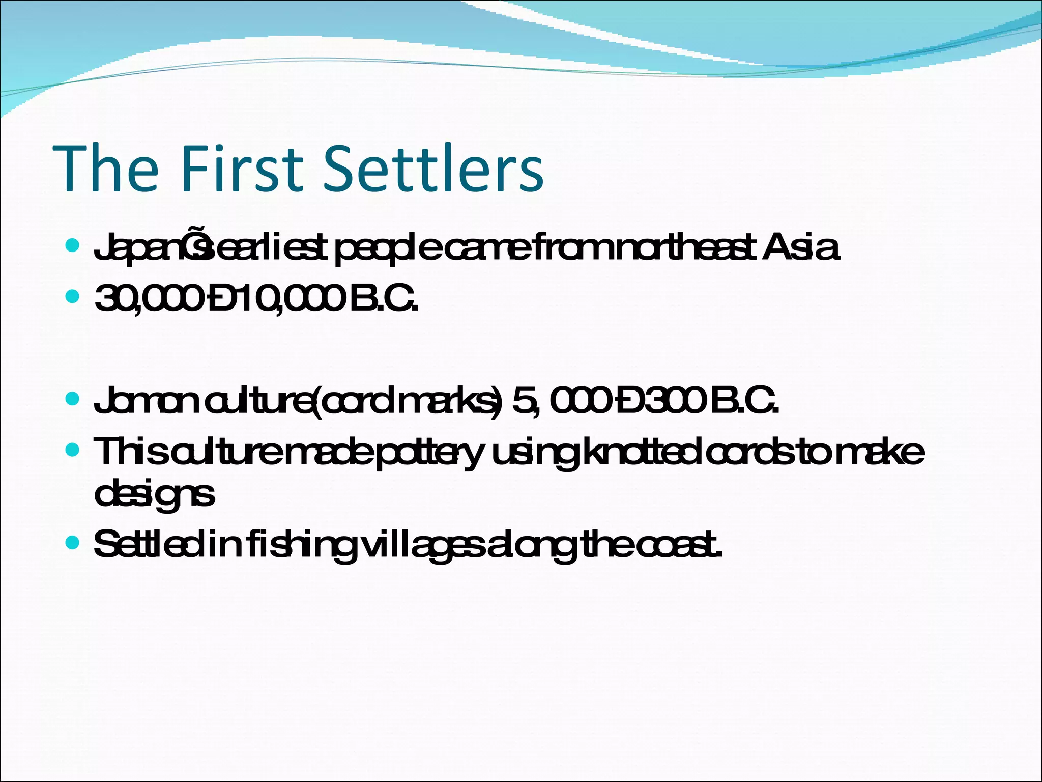 The First Settlers Japan’s earliest people came from northeast Asia 30,000 – 10,000 B.C. Jomon culture(cord marks) 5, 000 – 300 B.C. This culture made pottery using knotted cords to make designs Settled in fishing villages along the coast. 