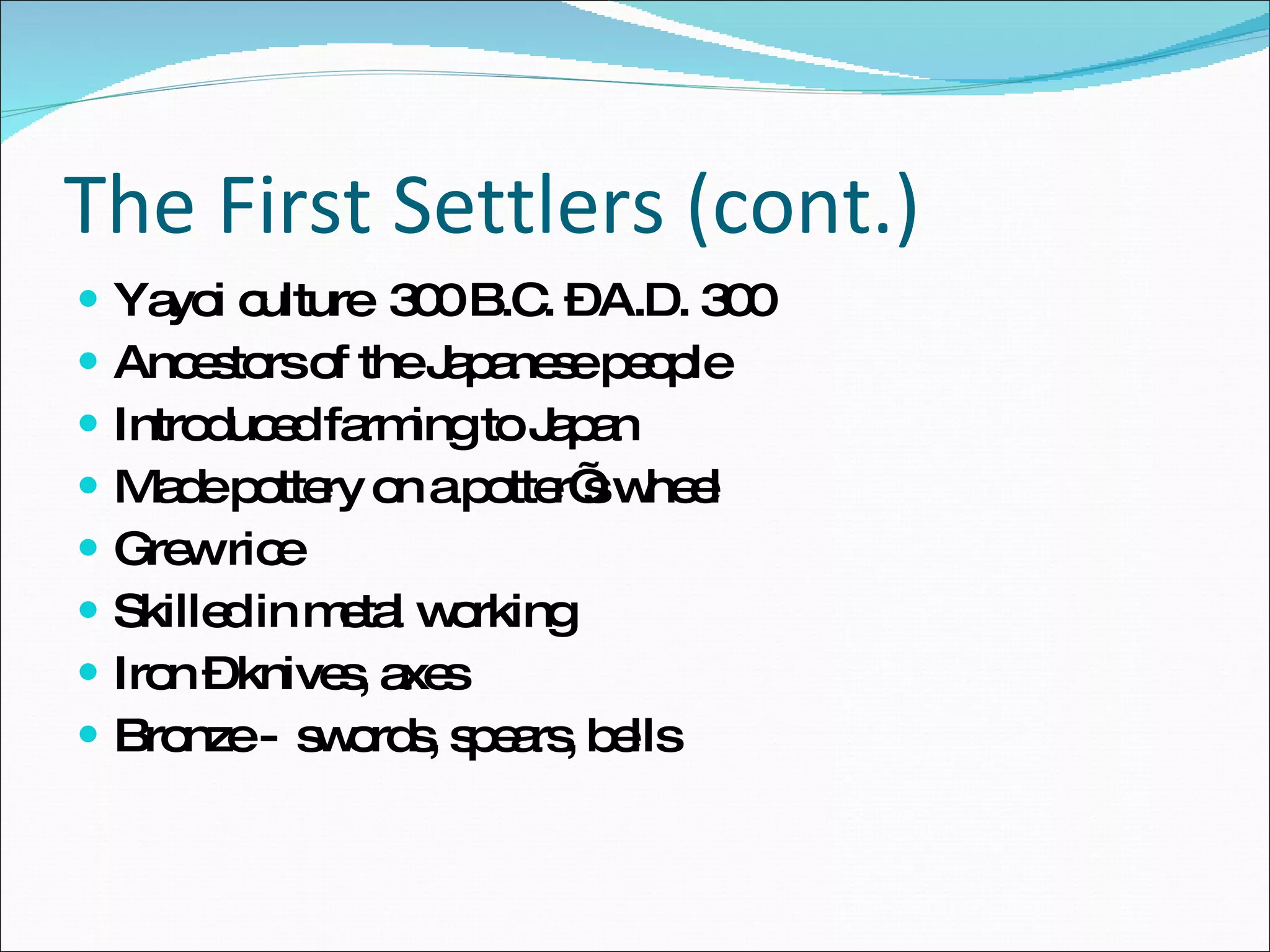The First Settlers (cont.) Yayoi culture  300 B.C. – A.D. 300 Ancestors of the Japanese people Introduced farming to Japan Made pottery on a potter’s wheel Grew rice Skilled in metal working  Iron – knives, axes Bronze -  swords, spears, bells 