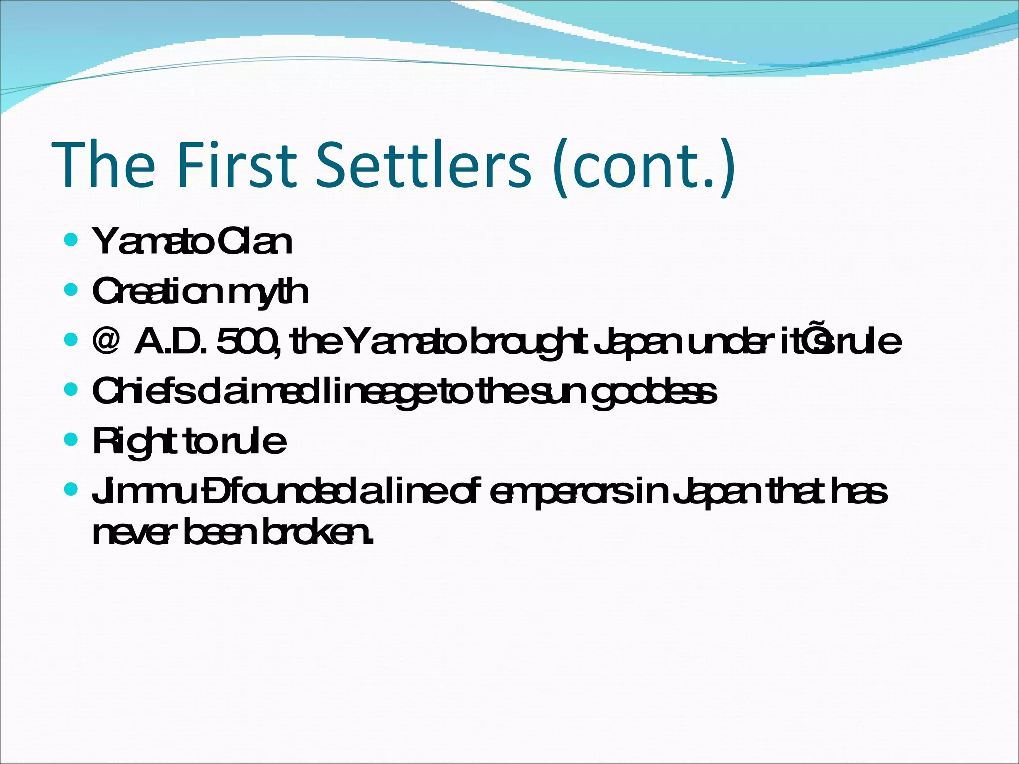 The First Settlers (cont.) Yamato Clan Creation myth @ A.D. 500, the Yamato brought Japan under it’s rule Chiefs claimed lineage to the sun goddess Right to rule Jimmu – founded a line of emperors in Japan that has never been broken. 