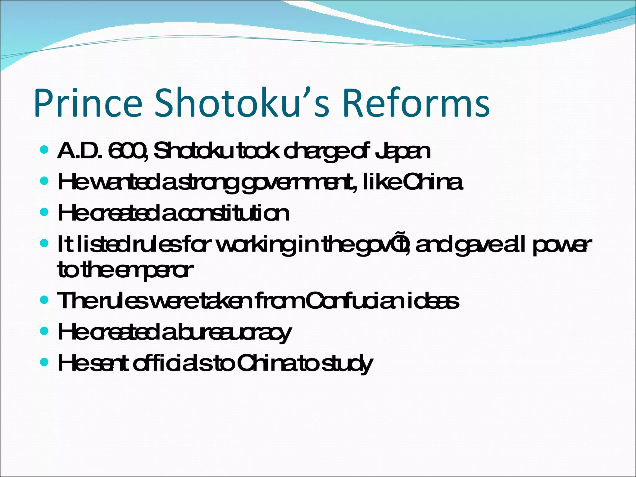 Prince Shotoku’s Reforms A.D. 600, Shotoku took charge of Japan He wanted a strong government, like China He created a constitution It listed rules for working in the gov’t, and gave all power to the emperor The rules were taken from Confucian ideas He created a bureaucracy He sent officials to China to study  