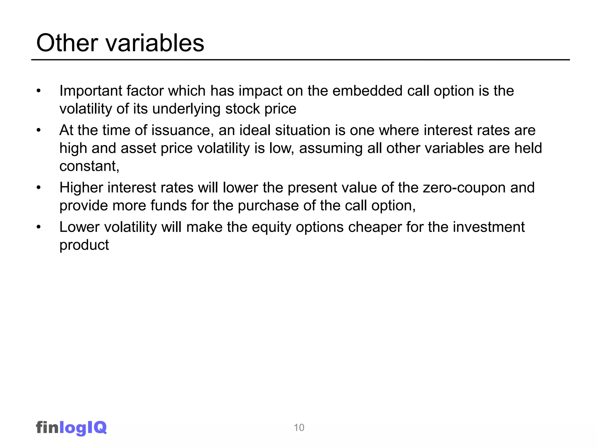 Other variables
•   Important factor which has impact on the embedded call option is the
    volatility of its underlying stock price
•   At the time of issuance, an ideal situation is one where interest rates are
    high and asset price volatility is low, assuming all other variables are held
    constant,
•   Higher interest rates will lower the present value of the zero-coupon and
    provide more funds for the purchase of the call option,
•   Lower volatility will make the equity options cheaper for the investment
    product




finlogIQ                                 10
 