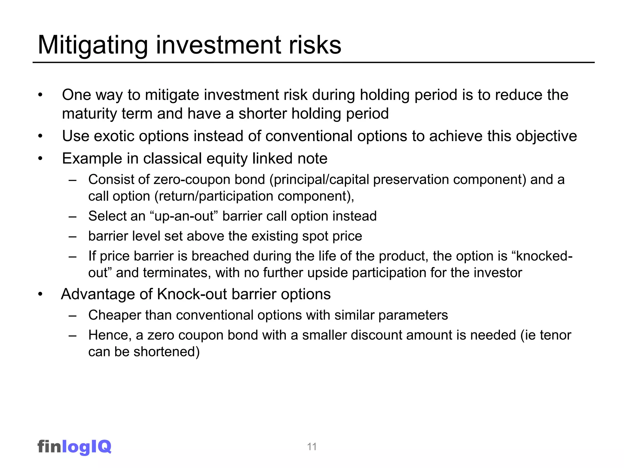Mitigating investment risks
•   One way to mitigate investment risk during holding period is to reduce the
    maturity term and have a shorter holding period
•   Use exotic options instead of conventional options to achieve this objective
•   Example in classical equity linked note
     – Consist of zero-coupon bond (principal/capital preservation component) and a
       call option (return/participation component),
     – Select an “up-an-out” barrier call option instead
     – barrier level set above the existing spot price
     – If price barrier is breached during the life of the product, the option is “knocked-
       out” and terminates, with no further upside participation for the investor
•   Advantage of Knock-out barrier options
     – Cheaper than conventional options with similar parameters
     – Hence, a zero coupon bond with a smaller discount amount is needed (ie tenor
       can be shortened)




finlogIQ                                     11
 
