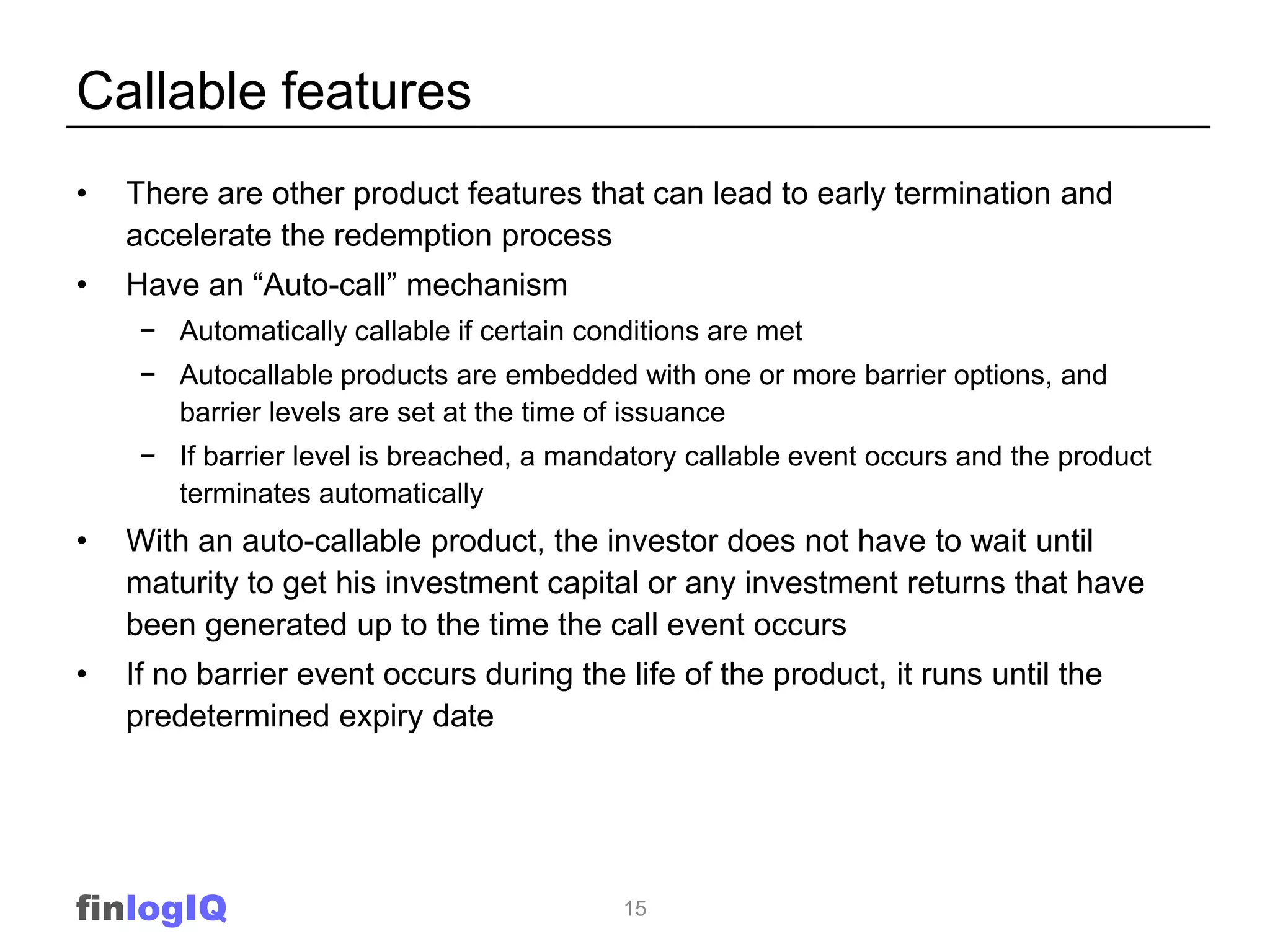 Callable features
•   There are other product features that can lead to early termination and
    accelerate the redemption process
•   Have an “Auto-call” mechanism
     − Automatically callable if certain conditions are met
     − Autocallable products are embedded with one or more barrier options, and
       barrier levels are set at the time of issuance
     − If barrier level is breached, a mandatory callable event occurs and the product
       terminates automatically
•   With an auto-callable product, the investor does not have to wait until
    maturity to get his investment capital or any investment returns that have
    been generated up to the time the call event occurs
•   If no barrier event occurs during the life of the product, it runs until the
    predetermined expiry date




finlogIQ                                    15
 