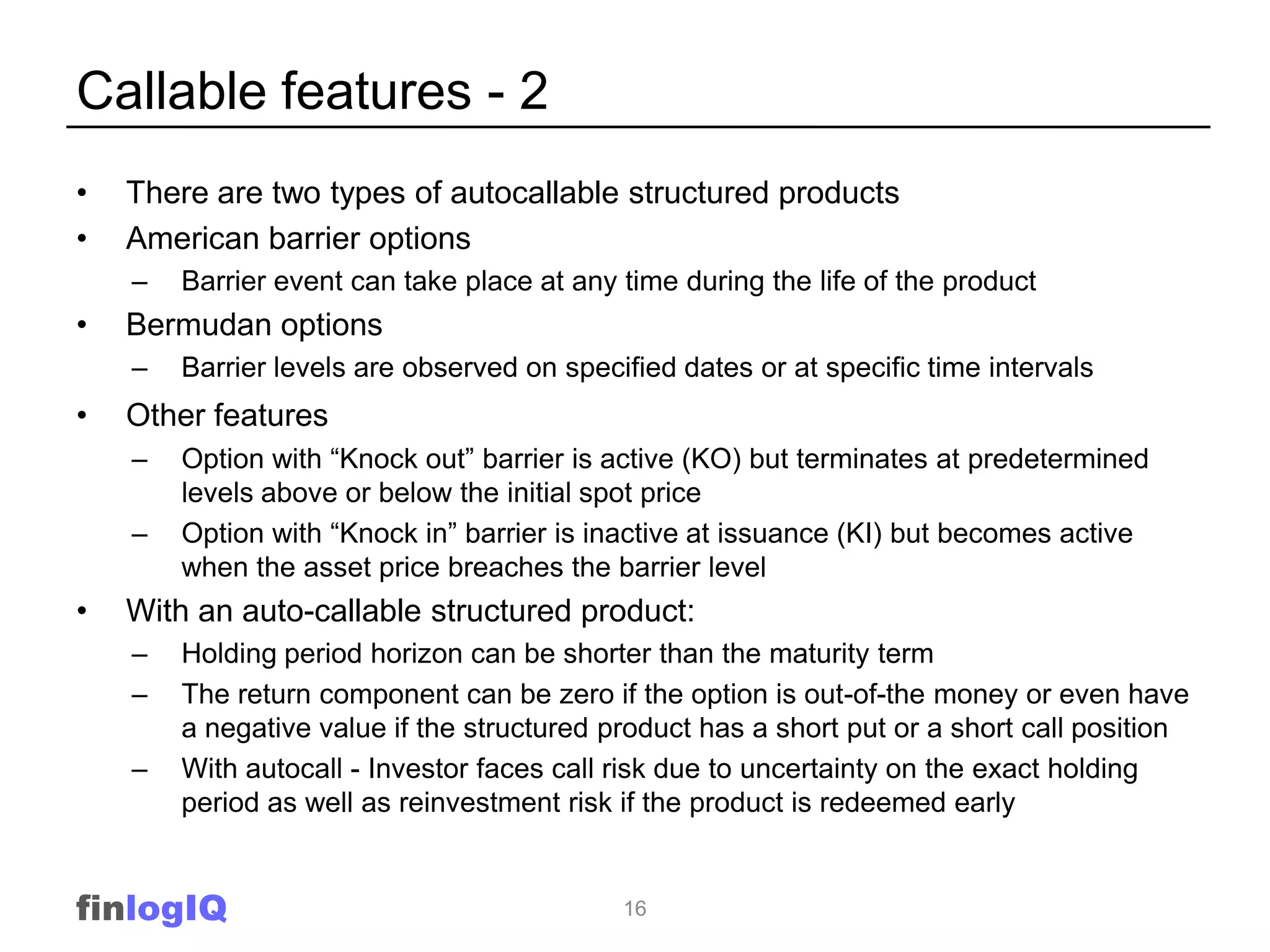 Callable features - 2
•   There are two types of autocallable structured products
•   American barrier options
    –   Barrier event can take place at any time during the life of the product
•   Bermudan options
    –   Barrier levels are observed on specified dates or at specific time intervals
•   Other features
    –   Option with “Knock out” barrier is active (KO) but terminates at predetermined
        levels above or below the initial spot price
    –   Option with “Knock in” barrier is inactive at issuance (KI) but becomes active
        when the asset price breaches the barrier level
•   With an auto-callable structured product:
    –   Holding period horizon can be shorter than the maturity term
    –   The return component can be zero if the option is out-of-the money or even have
        a negative value if the structured product has a short put or a short call position
    –   With autocall - Investor faces call risk due to uncertainty on the exact holding
        period as well as reinvestment risk if the product is redeemed early


finlogIQ                                    16
 