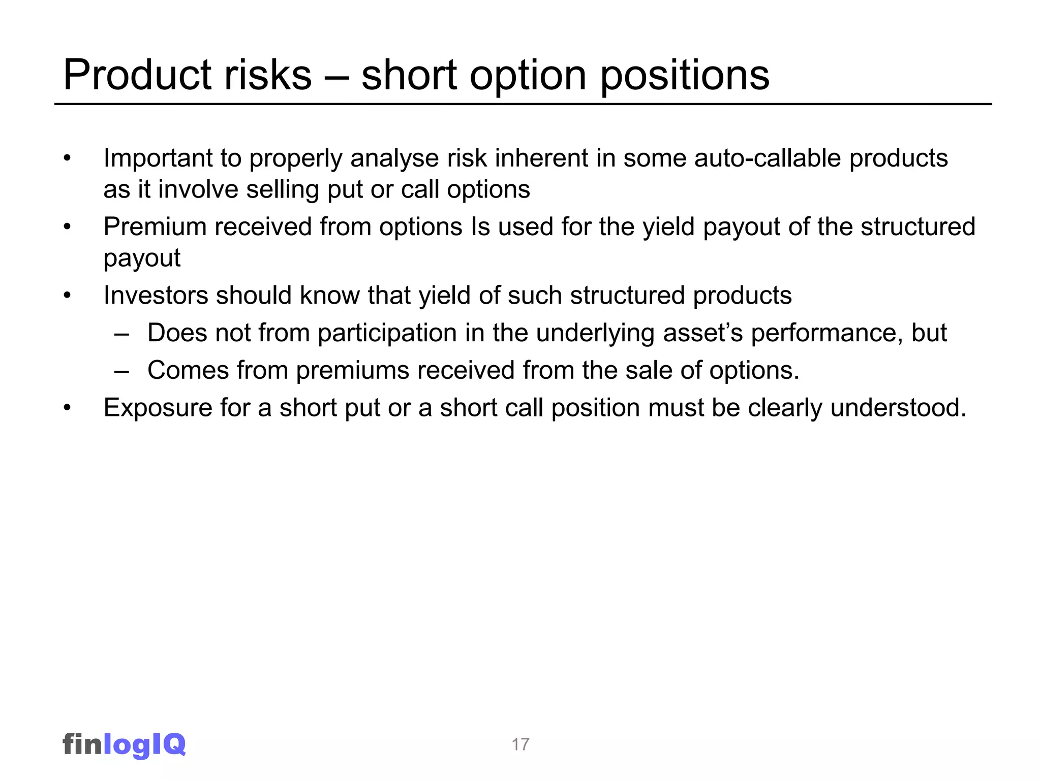 Product risks – short option positions
•   Important to properly analyse risk inherent in some auto-callable products
    as it involve selling put or call options
•   Premium received from options Is used for the yield payout of the structured
    payout
•   Investors should know that yield of such structured products
     – Does not from participation in the underlying asset’s performance, but
     – Comes from premiums received from the sale of options.
•   Exposure for a short put or a short call position must be clearly understood.




finlogIQ                               17
 