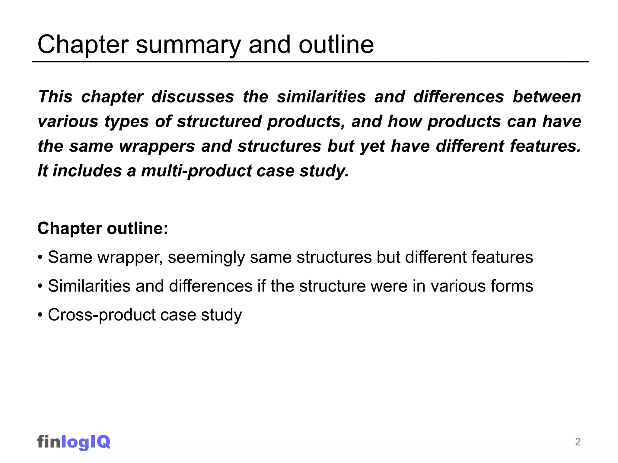 Chapter summary and outline
This chapter discusses the similarities and differences between
various types of structured products, and how products can have
the same wrappers and structures but yet have different features.
It includes a multi-product case study.


Chapter outline:
• Same wrapper, seemingly same structures but different features
• Similarities and differences if the structure were in various forms
• Cross-product case study




finlogIQ                                                                2
 