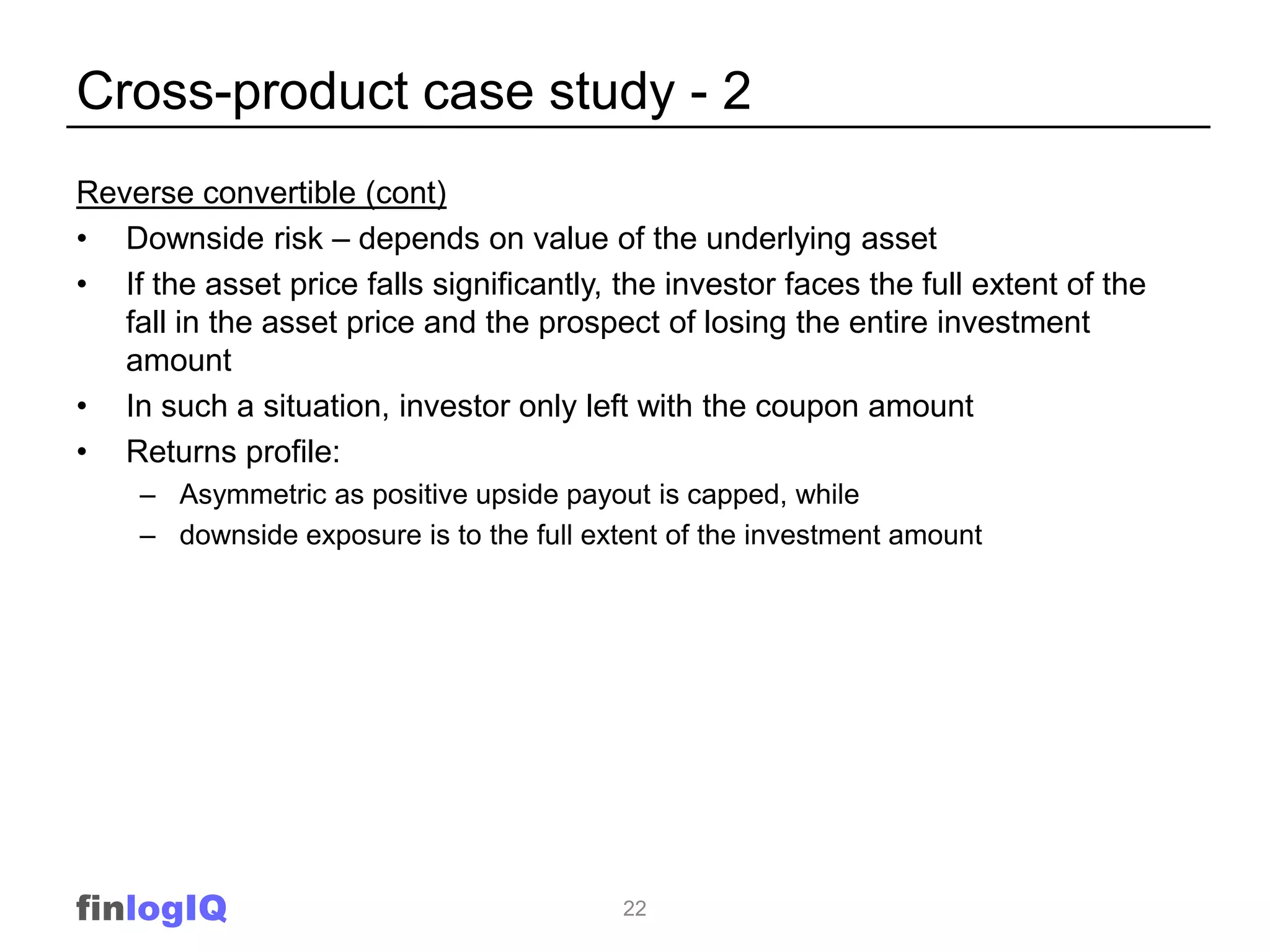 Cross-product case study - 2
Reverse convertible (cont)
• Downside risk – depends on value of the underlying asset
• If the asset price falls significantly, the investor faces the full extent of the
   fall in the asset price and the prospect of losing the entire investment
   amount
• In such a situation, investor only left with the coupon amount
• Returns profile:
    – Asymmetric as positive upside payout is capped, while
    – downside exposure is to the full extent of the investment amount




finlogIQ                                  22
 