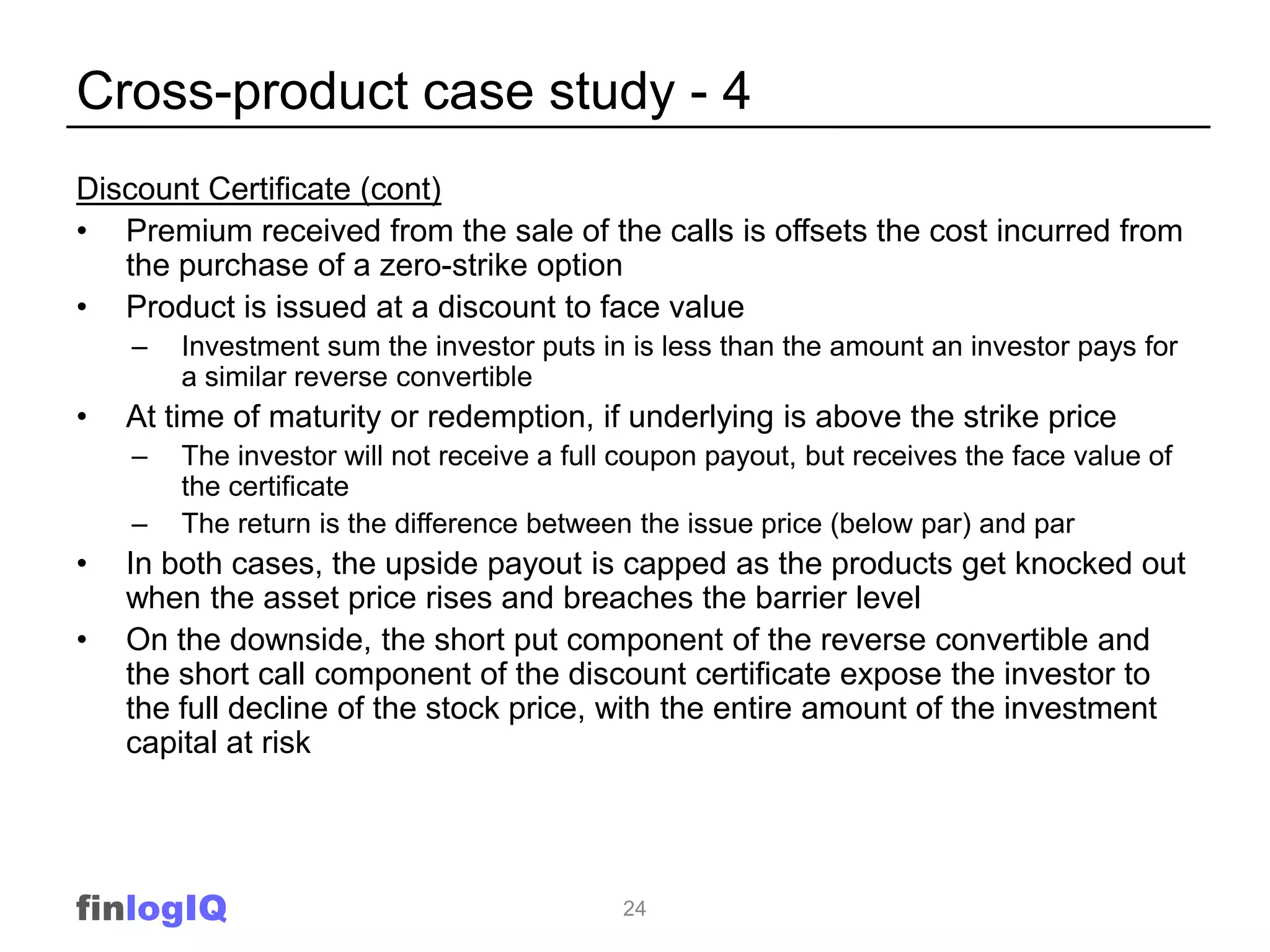 Cross-product case study - 4
Discount Certificate (cont)
• Premium received from the sale of the calls is offsets the cost incurred from
   the purchase of a zero-strike option
• Product is issued at a discount to face value
    –   Investment sum the investor puts in is less than the amount an investor pays for
        a similar reverse convertible
•   At time of maturity or redemption, if underlying is above the strike price
    –   The investor will not receive a full coupon payout, but receives the face value of
        the certificate
    –   The return is the difference between the issue price (below par) and par
•   In both cases, the upside payout is capped as the products get knocked out
    when the asset price rises and breaches the barrier level
•   On the downside, the short put component of the reverse convertible and
    the short call component of the discount certificate expose the investor to
    the full decline of the stock price, with the entire amount of the investment
    capital at risk




finlogIQ                                    24
 