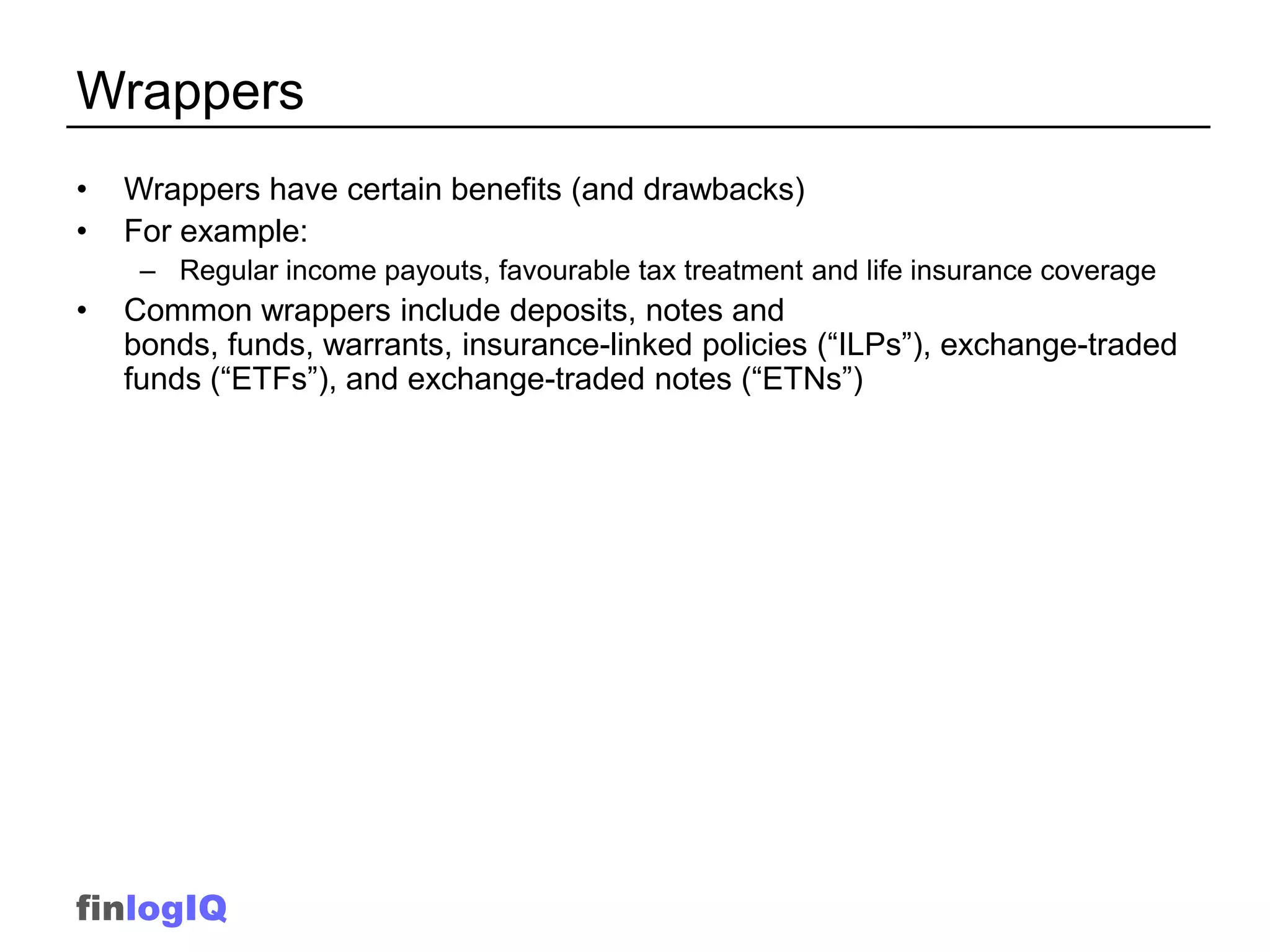 Wrappers
•   Wrappers have certain benefits (and drawbacks)
•   For example:
     – Regular income payouts, favourable tax treatment and life insurance coverage
•   Common wrappers include deposits, notes and
    bonds, funds, warrants, insurance-linked policies (“ILPs”), exchange-traded
    funds (“ETFs”), and exchange-traded notes (“ETNs”)




finlogIQ
 