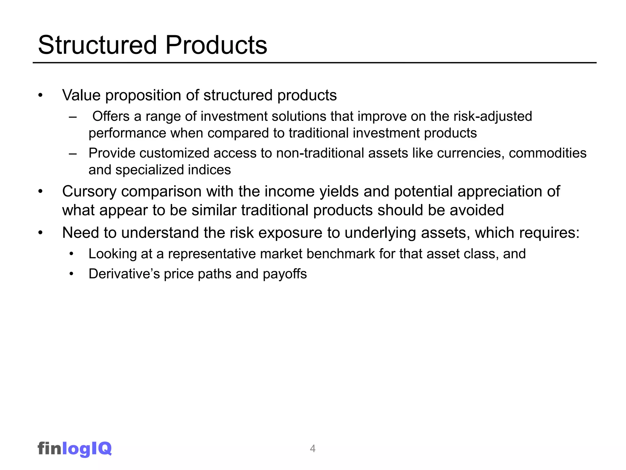 Structured Products
•   Value proposition of structured products
    – Offers a range of investment solutions that improve on the risk-adjusted
      performance when compared to traditional investment products
    – Provide customized access to non-traditional assets like currencies, commodities
      and specialized indices
•   Cursory comparison with the income yields and potential appreciation of
    what appear to be similar traditional products should be avoided
•   Need to understand the risk exposure to underlying assets, which requires:
    •   Looking at a representative market benchmark for that asset class, and
    •   Derivative’s price paths and payoffs




finlogIQ                                   4
 