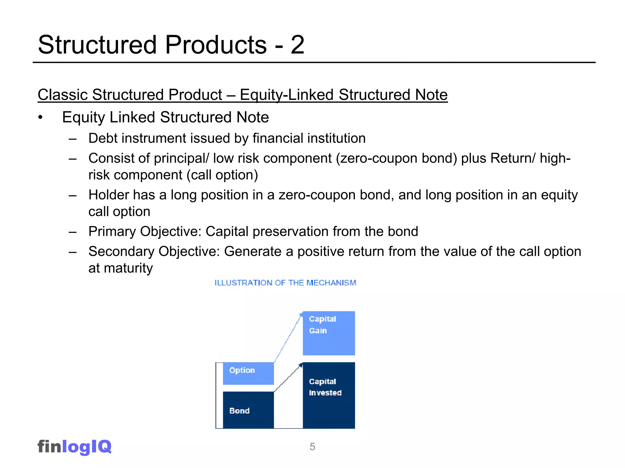 Structured Products - 2
Classic Structured Product – Equity-Linked Structured Note
• Equity Linked Structured Note
    – Debt instrument issued by financial institution
    – Consist of principal/ low risk component (zero-coupon bond) plus Return/ high-
      risk component (call option)
    – Holder has a long position in a zero-coupon bond, and long position in an equity
      call option
    – Primary Objective: Capital preservation from the bond
    – Secondary Objective: Generate a positive return from the value of the call option
      at maturity




finlogIQ                                  5
 