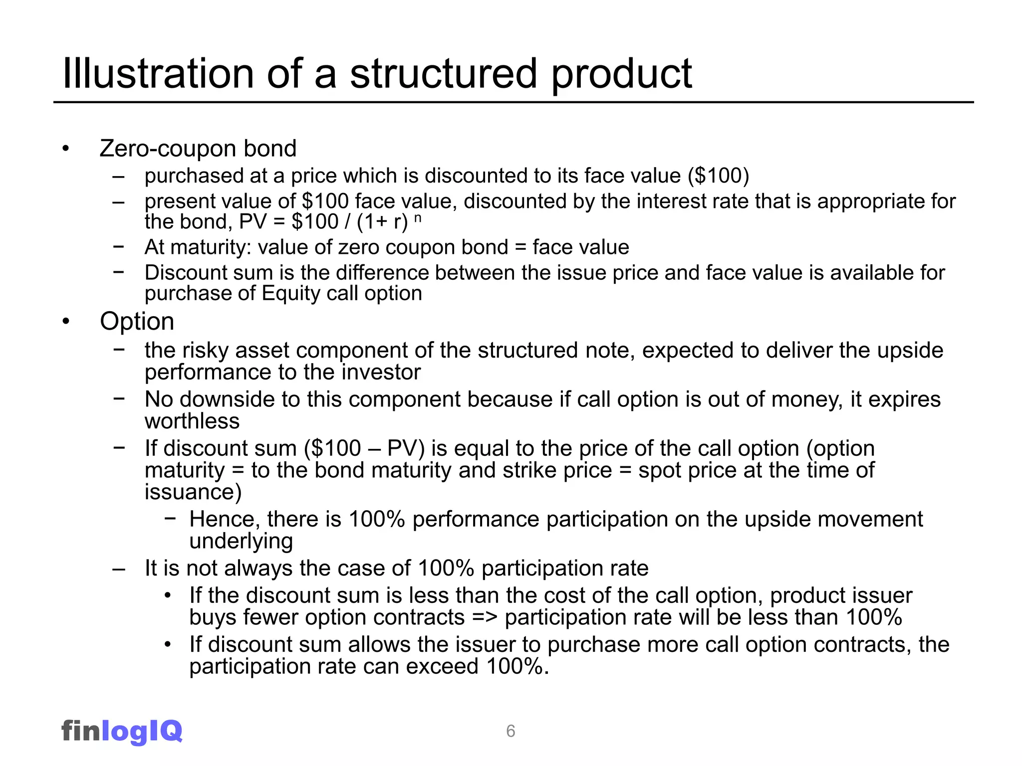 Illustration of a structured product
•   Zero-coupon bond
     – purchased at a price which is discounted to its face value ($100)
     – present value of $100 face value, discounted by the interest rate that is appropriate for
       the bond, PV = $100 / (1+ r) n
     − At maturity: value of zero coupon bond = face value
     − Discount sum is the difference between the issue price and face value is available for
       purchase of Equity call option
•   Option
     − the risky asset component of the structured note, expected to deliver the upside
       performance to the investor
     − No downside to this component because if call option is out of money, it expires
       worthless
     − If discount sum ($100 – PV) is equal to the price of the call option (option
       maturity = to the bond maturity and strike price = spot price at the time of
       issuance)
          − Hence, there is 100% performance participation on the upside movement
             underlying
     – It is not always the case of 100% participation rate
          • If the discount sum is less than the cost of the call option, product issuer
             buys fewer option contracts => participation rate will be less than 100%
          • If discount sum allows the issuer to purchase more call option contracts, the
             participation rate can exceed 100%.

finlogIQ                                       6
 