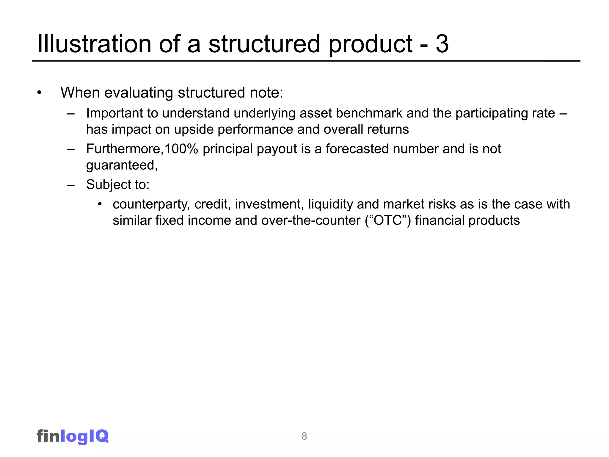 Illustration of a structured product - 3
•   When evaluating structured note:
    – Important to understand underlying asset benchmark and the participating rate –
      has impact on upside performance and overall returns
    – Furthermore,100% principal payout is a forecasted number and is not
      guaranteed,
    – Subject to:
        • counterparty, credit, investment, liquidity and market risks as is the case with
          similar fixed income and over-the-counter (“OTC”) financial products




finlogIQ                                    8
 