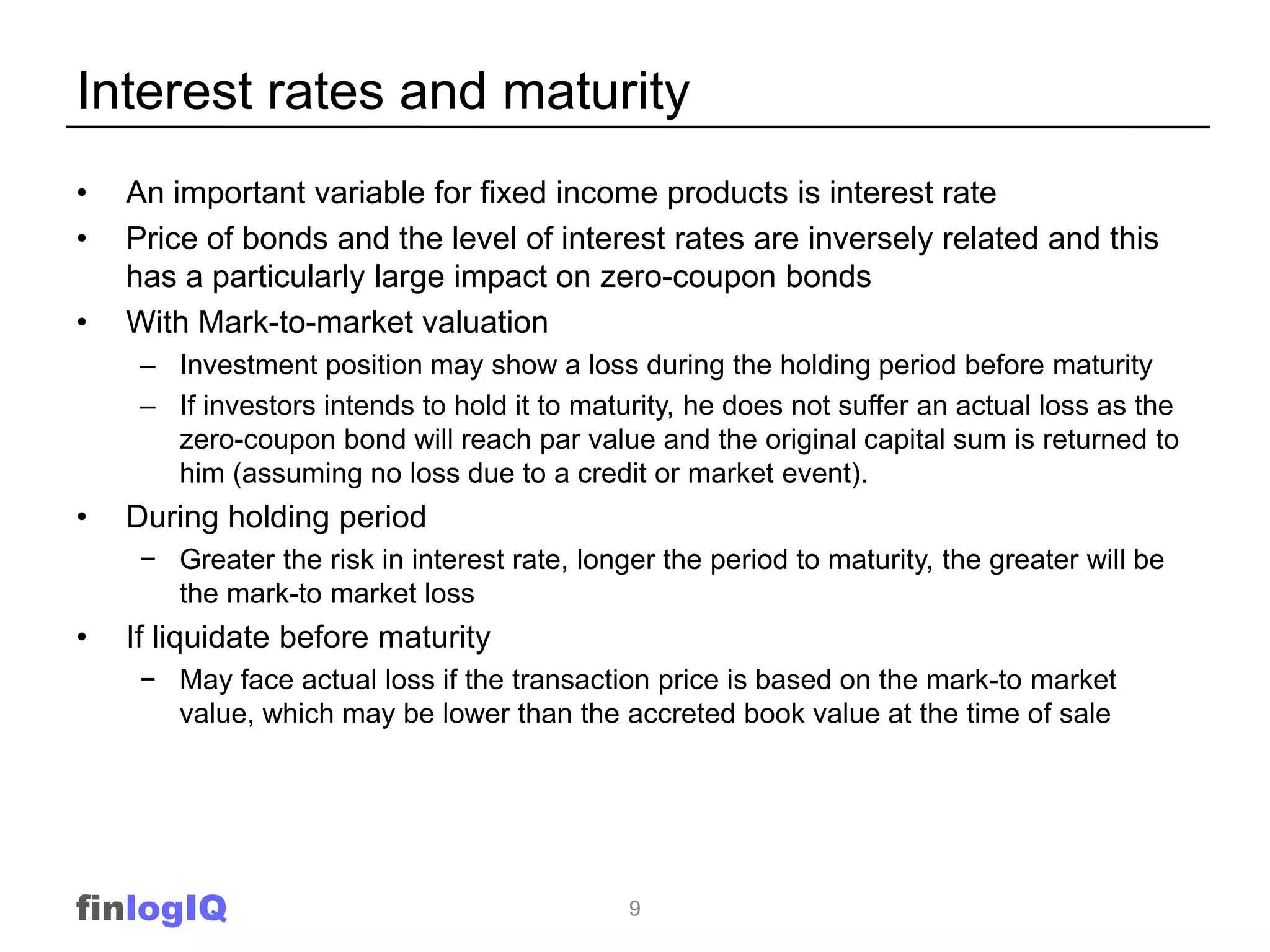 Interest rates and maturity
•   An important variable for fixed income products is interest rate
•   Price of bonds and the level of interest rates are inversely related and this
    has a particularly large impact on zero-coupon bonds
•   With Mark-to-market valuation
     – Investment position may show a loss during the holding period before maturity
     – If investors intends to hold it to maturity, he does not suffer an actual loss as the
       zero-coupon bond will reach par value and the original capital sum is returned to
       him (assuming no loss due to a credit or market event).
•   During holding period
     − Greater the risk in interest rate, longer the period to maturity, the greater will be
       the mark-to market loss
•   If liquidate before maturity
     − May face actual loss if the transaction price is based on the mark-to market
       value, which may be lower than the accreted book value at the time of sale




finlogIQ                                      9
 