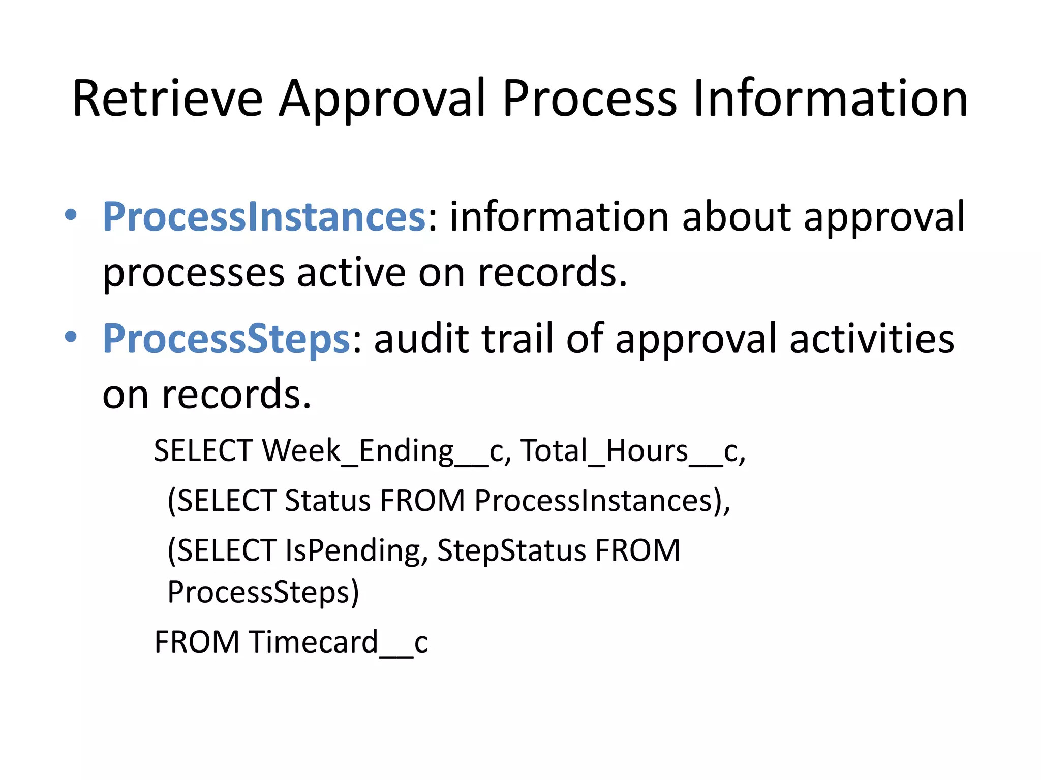 Retrieve Approval Process Information 
• ProcessInstances: information about approval 
processes active on records. 
• ProcessSteps: audit trail of approval activities 
on records. 
SELECT Week_Ending__c, Total_Hours__c, 
(SELECT Status FROM ProcessInstances), 
(SELECT IsPending, StepStatus FROM 
ProcessSteps) 
FROM Timecard__c 
 