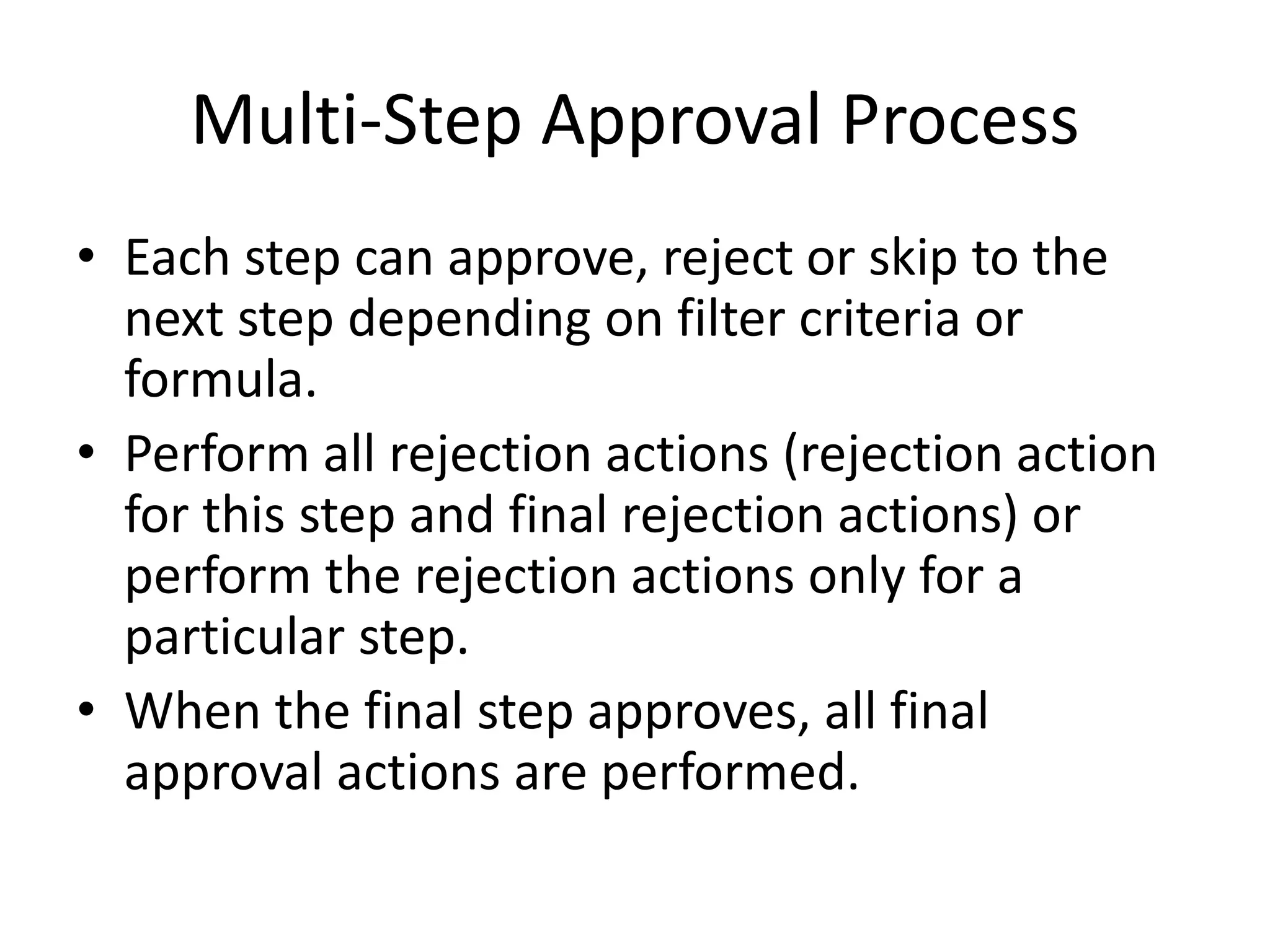 Multi-Step Approval Process 
• Each step can approve, reject or skip to the 
next step depending on filter criteria or 
formula. 
• Perform all rejection actions (rejection action 
for this step and final rejection actions) or 
perform the rejection actions only for a 
particular step. 
• When the final step approves, all final 
approval actions are performed. 
 