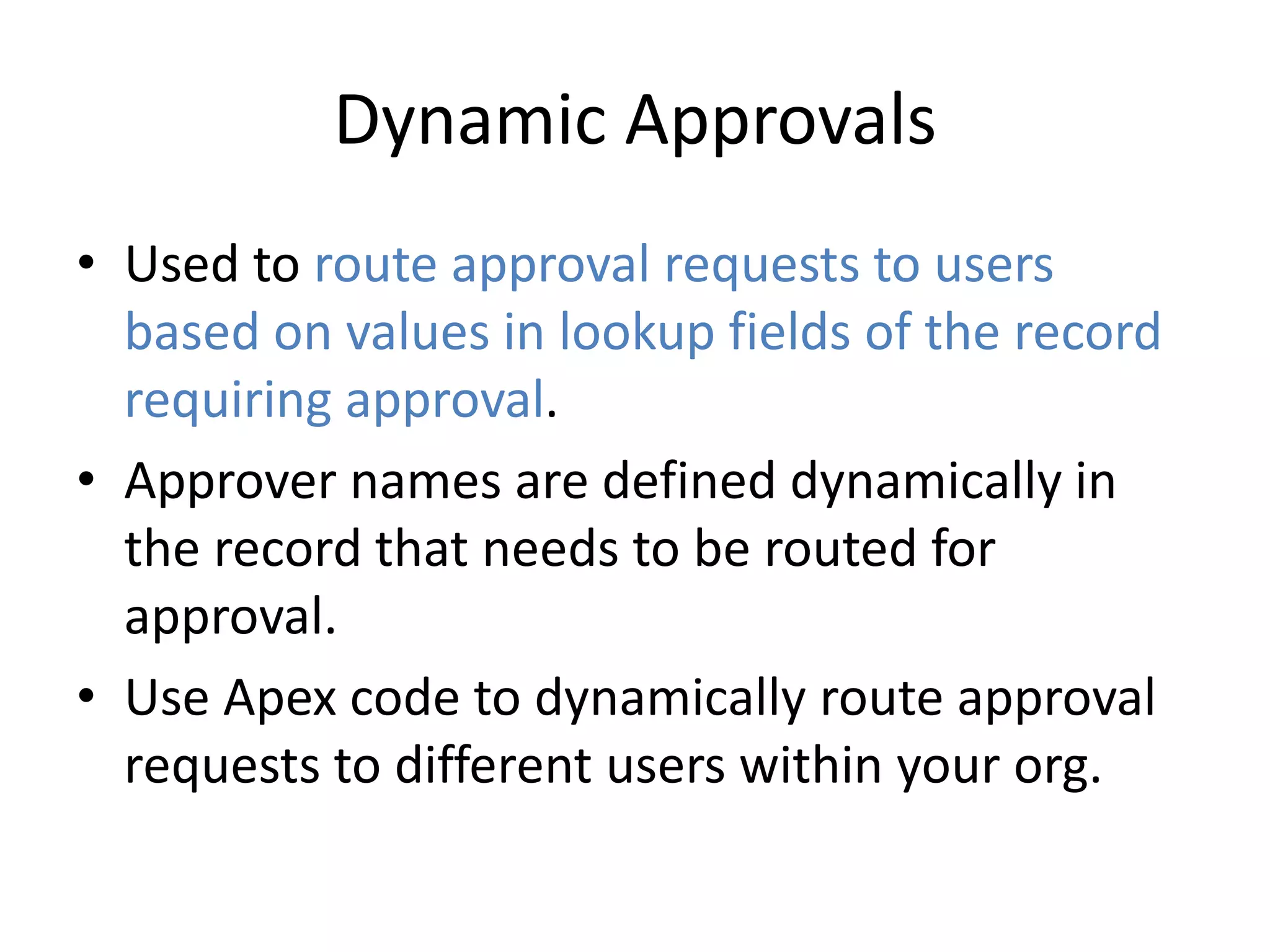 Dynamic Approvals 
• Used to route approval requests to users 
based on values in lookup fields of the record 
requiring approval. 
• Approver names are defined dynamically in 
the record that needs to be routed for 
approval. 
• Use Apex code to dynamically route approval 
requests to different users within your org. 
 