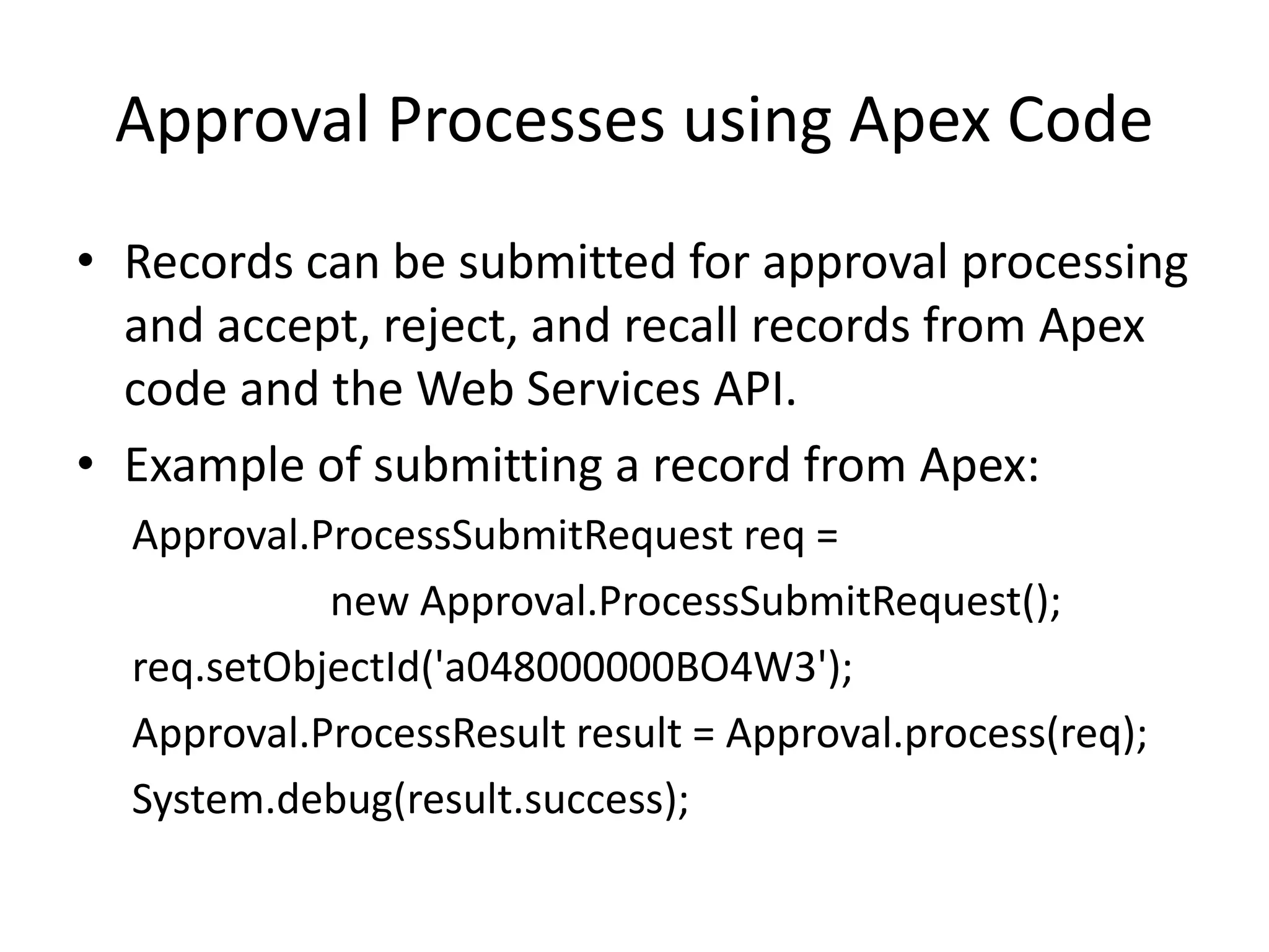 Approval Processes using Apex Code 
• Records can be submitted for approval processing 
and accept, reject, and recall records from Apex 
code and the Web Services API. 
• Example of submitting a record from Apex: 
Approval.ProcessSubmitRequest req = 
new Approval.ProcessSubmitRequest(); 
req.setObjectId('a048000000BO4W3'); 
Approval.ProcessResult result = Approval.process(req); 
System.debug(result.success); 
 