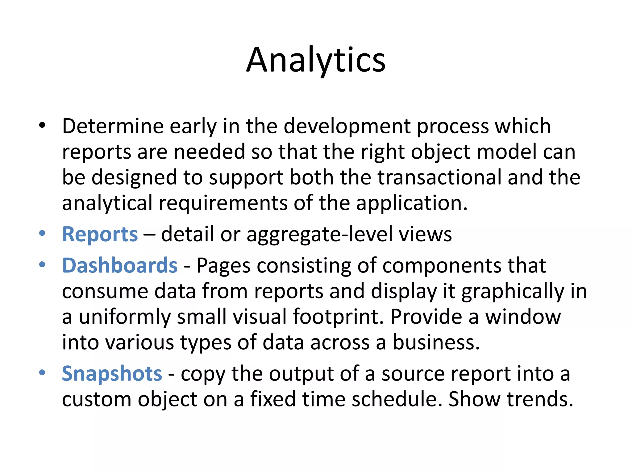 Analytics 
• Determine early in the development process which 
reports are needed so that the right object model can 
be designed to support both the transactional and the 
analytical requirements of the application. 
• Reports – detail or aggregate-level views 
• Dashboards - Pages consisting of components that 
consume data from reports and display it graphically in 
a uniformly small visual footprint. Provide a window 
into various types of data across a business. 
• Snapshots - copy the output of a source report into a 
custom object on a fixed time schedule. Show trends. 
 