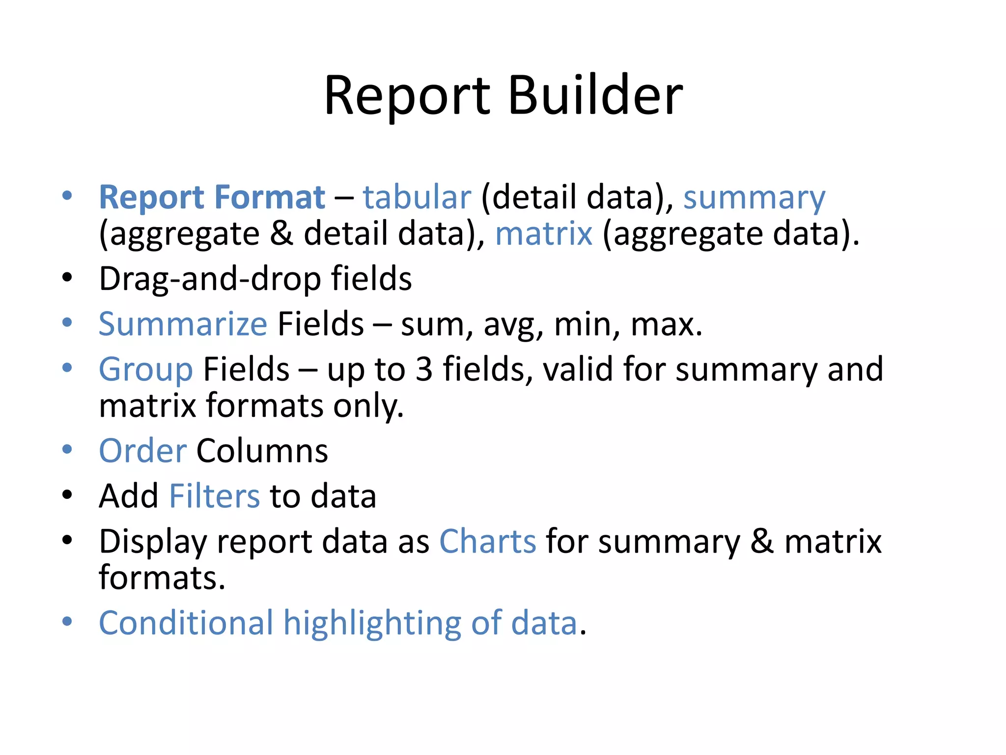 Report Builder 
• Report Format – tabular (detail data), summary 
(aggregate & detail data), matrix (aggregate data). 
• Drag-and-drop fields 
• Summarize Fields – sum, avg, min, max. 
• Group Fields – up to 3 fields, valid for summary and 
matrix formats only. 
• Order Columns 
• Add Filters to data 
• Display report data as Charts for summary & matrix 
formats. 
• Conditional highlighting of data. 
 
