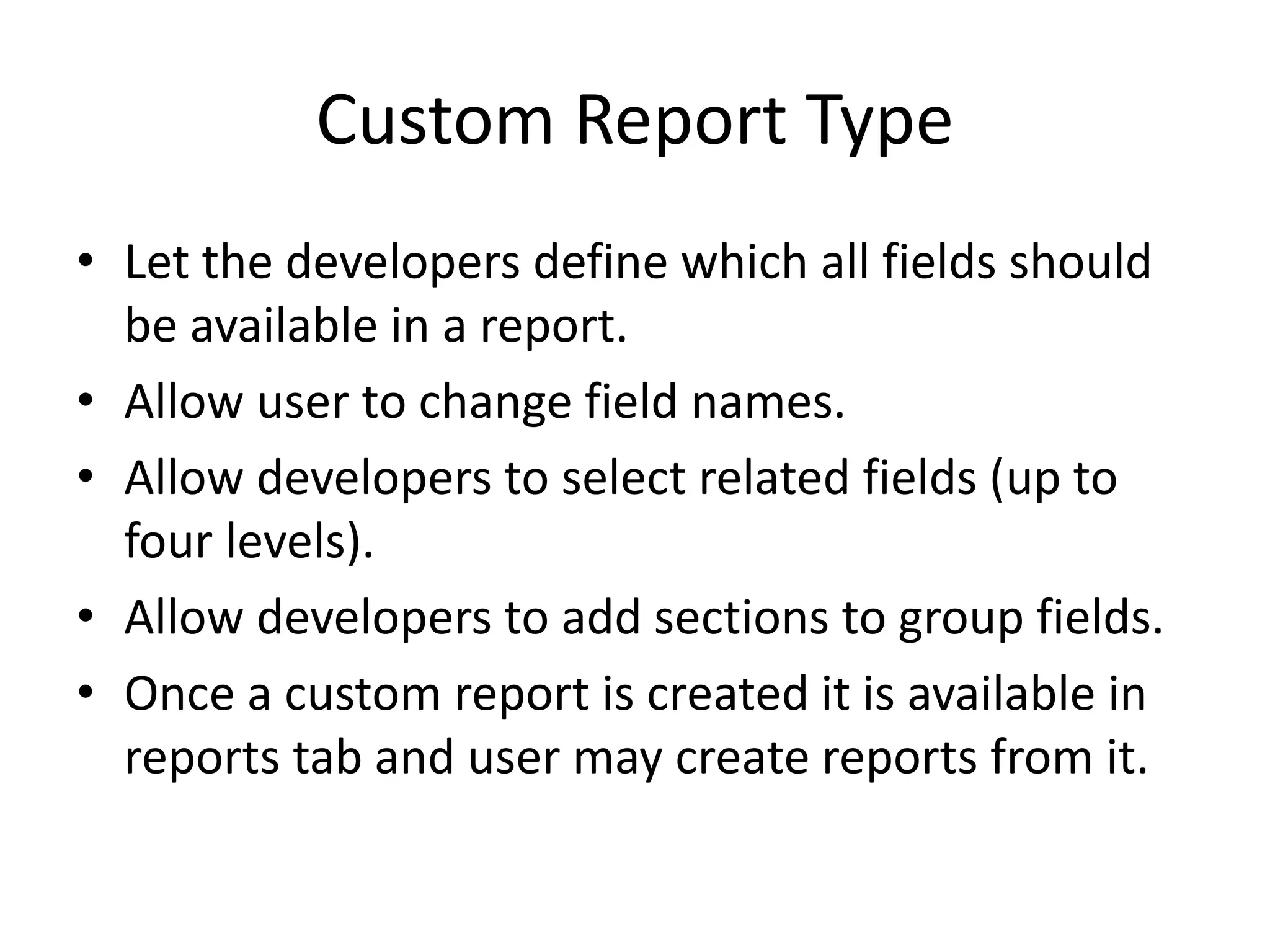Custom Report Type 
• Let the developers define which all fields should 
be available in a report. 
• Allow user to change field names. 
• Allow developers to select related fields (up to 
four levels). 
• Allow developers to add sections to group fields. 
• Once a custom report is created it is available in 
reports tab and user may create reports from it. 
 