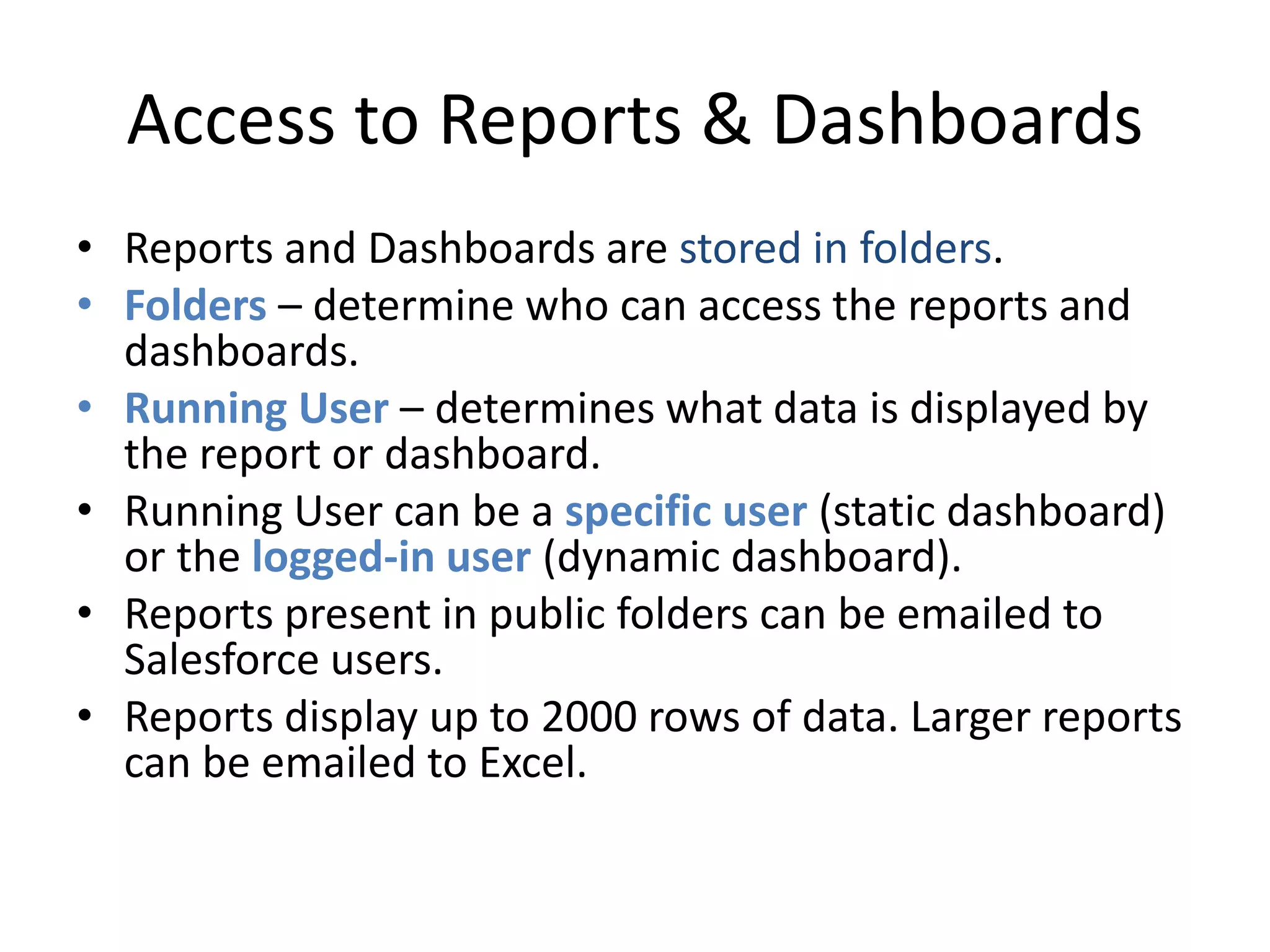 Access to Reports & Dashboards 
• Reports and Dashboards are stored in folders. 
• Folders – determine who can access the reports and 
dashboards. 
• Running User – determines what data is displayed by 
the report or dashboard. 
• Running User can be a specific user (static dashboard) 
or the logged-in user (dynamic dashboard). 
• Reports present in public folders can be emailed to 
Salesforce users. 
• Reports display up to 2000 rows of data. Larger reports 
can be emailed to Excel. 
 