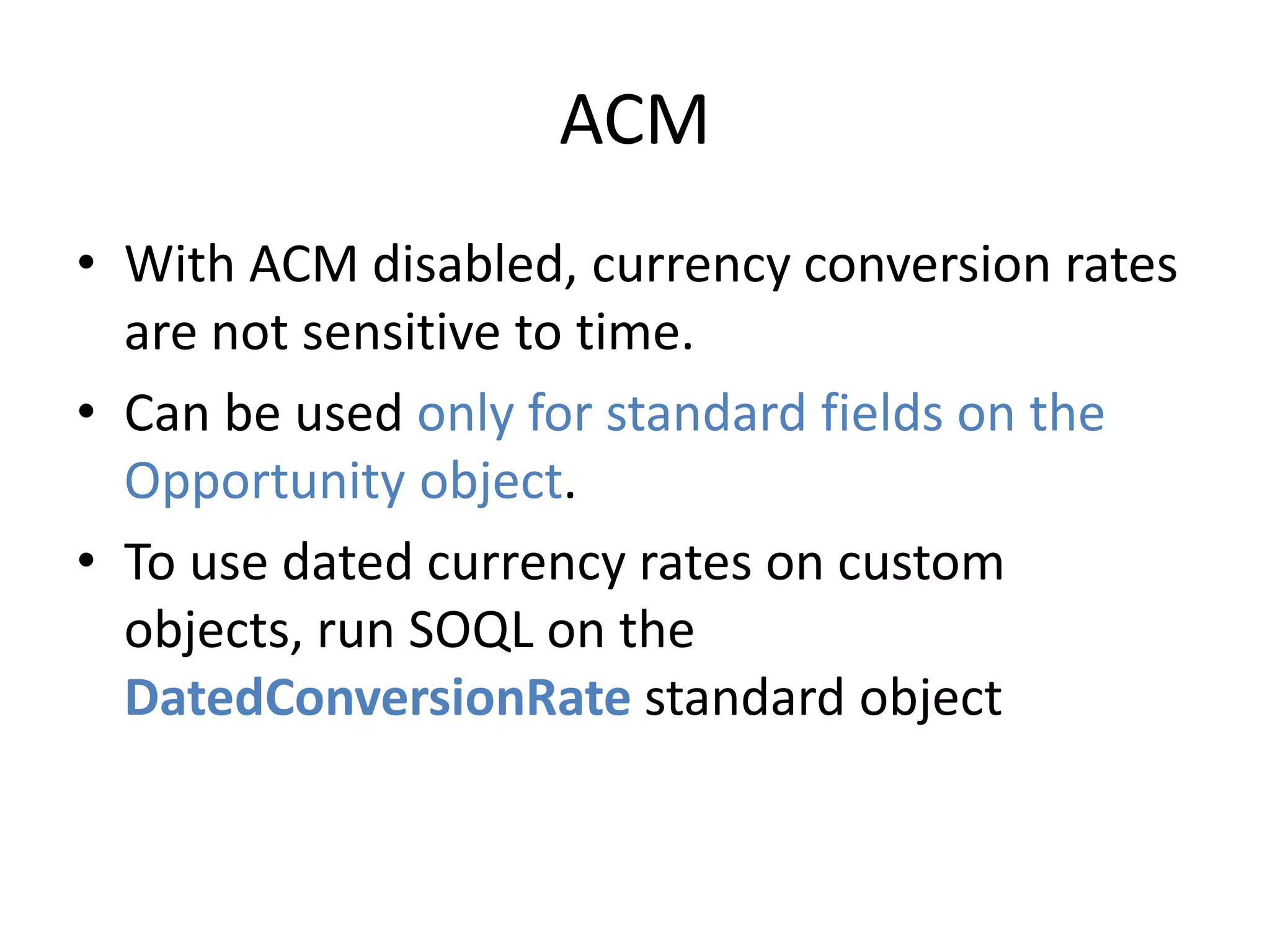 ACM 
• With ACM disabled, currency conversion rates 
are not sensitive to time. 
• Can be used only for standard fields on the 
Opportunity object. 
• To use dated currency rates on custom 
objects, run SOQL on the 
DatedConversionRate standard object 
 