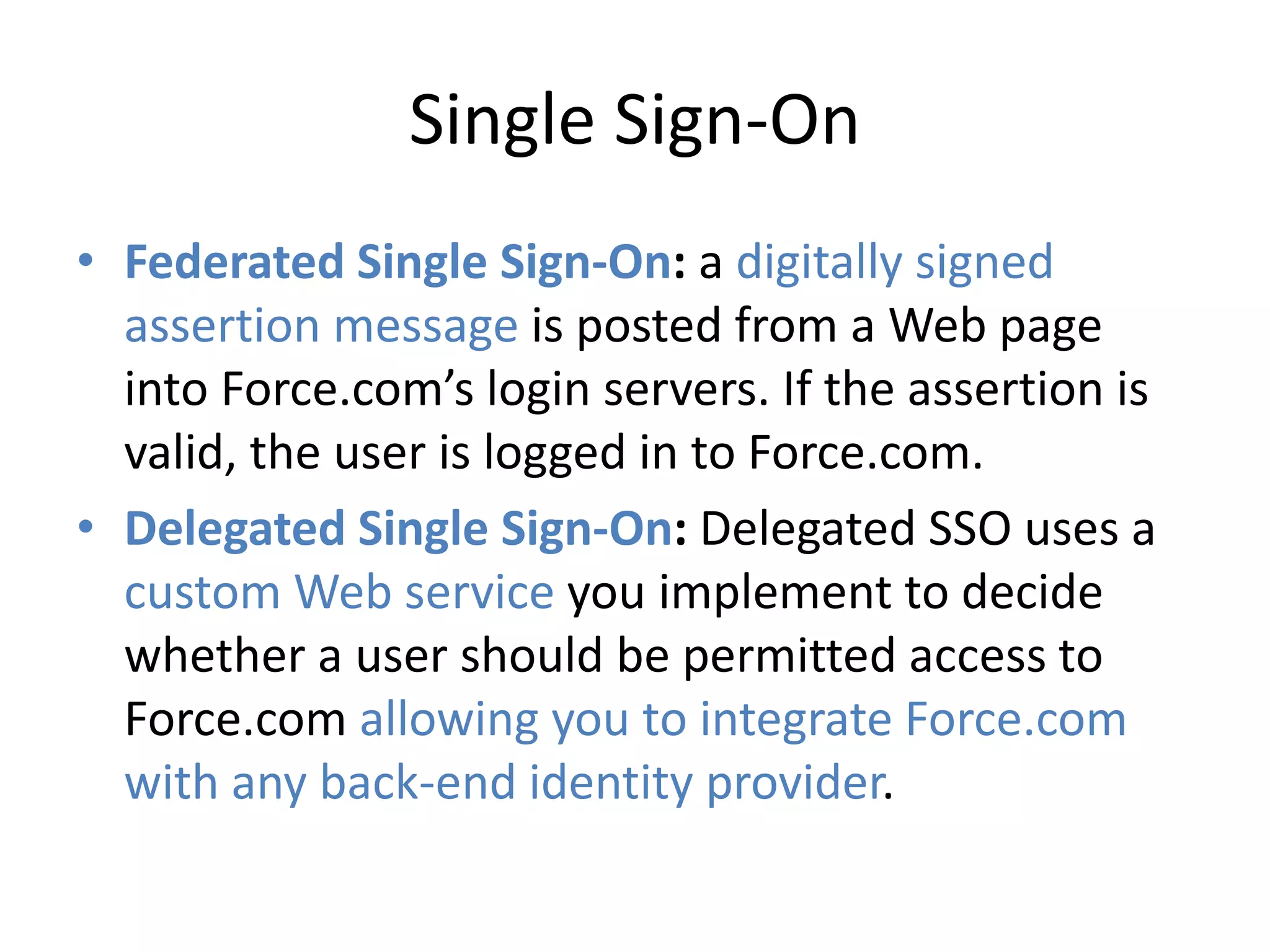 Single Sign-On 
• Federated Single Sign-On: a digitally signed 
assertion message is posted from a Web page 
into Force.com’s login servers. If the assertion is 
valid, the user is logged in to Force.com. 
• Delegated Single Sign-On: Delegated SSO uses a 
custom Web service you implement to decide 
whether a user should be permitted access to 
Force.com allowing you to integrate Force.com 
with any back-end identity provider. 
 