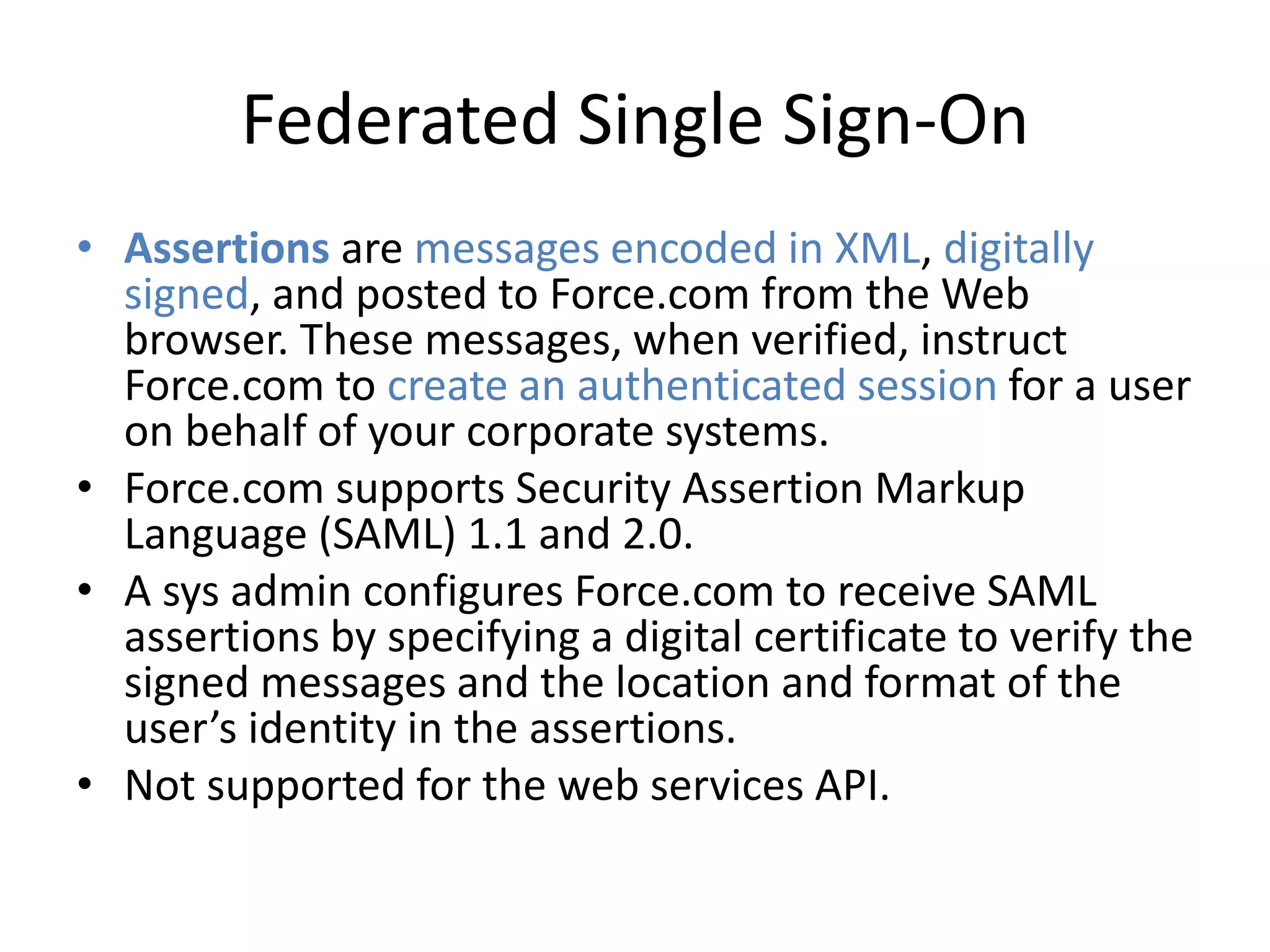 Federated Single Sign-On 
• Assertions are messages encoded in XML, digitally 
signed, and posted to Force.com from the Web 
browser. These messages, when verified, instruct 
Force.com to create an authenticated session for a user 
on behalf of your corporate systems. 
• Force.com supports Security Assertion Markup 
Language (SAML) 1.1 and 2.0. 
• A sys admin configures Force.com to receive SAML 
assertions by specifying a digital certificate to verify the 
signed messages and the location and format of the 
user’s identity in the assertions. 
• Not supported for the web services API. 
 