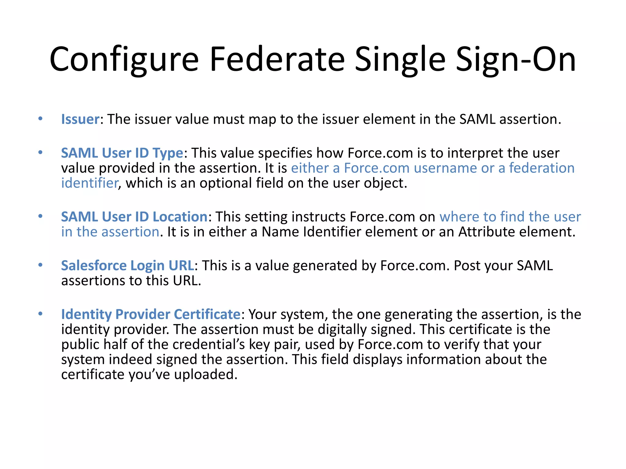 Configure Federate Single Sign-On 
• Issuer: The issuer value must map to the issuer element in the SAML assertion. 
• SAML User ID Type: This value specifies how Force.com is to interpret the user 
value provided in the assertion. It is either a Force.com username or a federation 
identifier, which is an optional field on the user object. 
• SAML User ID Location: This setting instructs Force.com on where to find the user 
in the assertion. It is in either a Name Identifier element or an Attribute element. 
• Salesforce Login URL: This is a value generated by Force.com. Post your SAML 
assertions to this URL. 
• Identity Provider Certificate: Your system, the one generating the assertion, is the 
identity provider. The assertion must be digitally signed. This certificate is the 
public half of the credential’s key pair, used by Force.com to verify that your 
system indeed signed the assertion. This field displays information about the 
certificate you’ve uploaded. 
 
