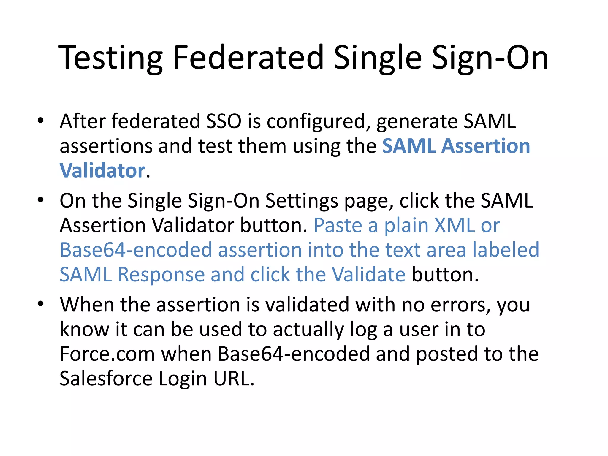 Testing Federated Single Sign-On 
• After federated SSO is configured, generate SAML 
assertions and test them using the SAML Assertion 
Validator. 
• On the Single Sign-On Settings page, click the SAML 
Assertion Validator button. Paste a plain XML or 
Base64-encoded assertion into the text area labeled 
SAML Response and click the Validate button. 
• When the assertion is validated with no errors, you 
know it can be used to actually log a user in to 
Force.com when Base64-encoded and posted to the 
Salesforce Login URL. 
 