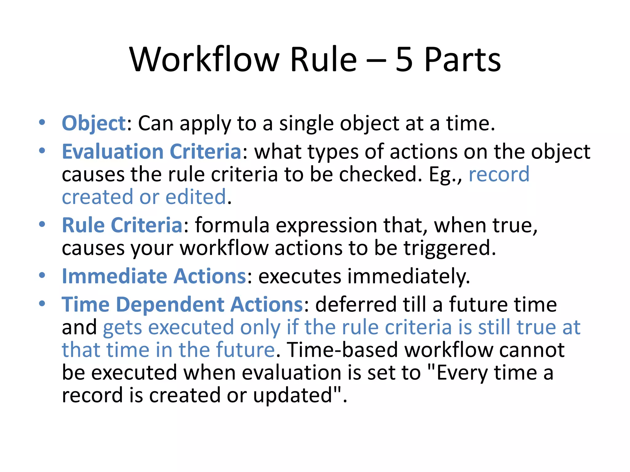 Workflow Rule – 5 Parts 
• Object: Can apply to a single object at a time. 
• Evaluation Criteria: what types of actions on the object 
causes the rule criteria to be checked. Eg., record 
created or edited. 
• Rule Criteria: formula expression that, when true, 
causes your workflow actions to be triggered. 
• Immediate Actions: executes immediately. 
• Time Dependent Actions: deferred till a future time 
and gets executed only if the rule criteria is still true at 
that time in the future. Time-based workflow cannot 
be executed when evaluation is set to "Every time a 
record is created or updated". 
 