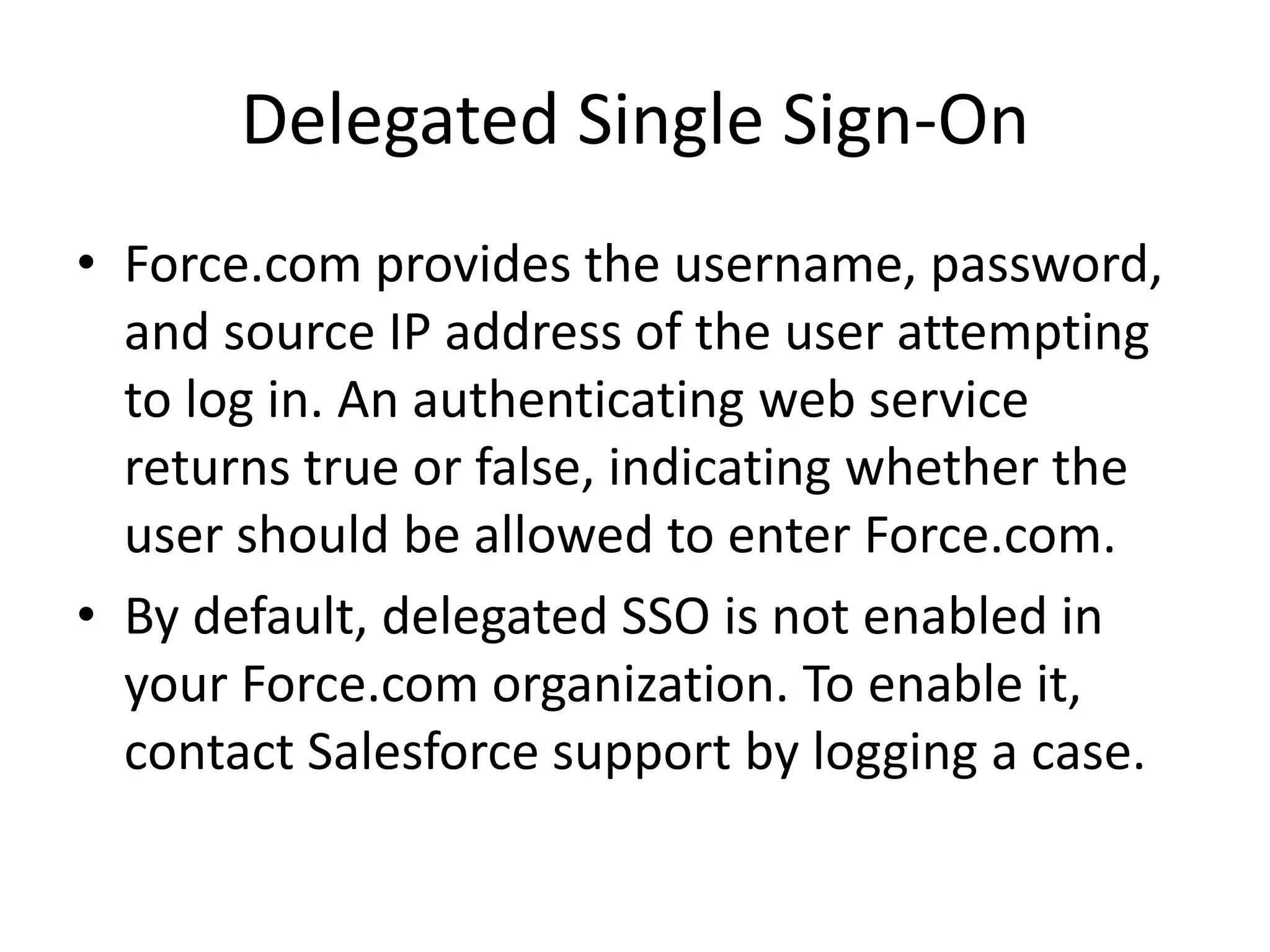 Delegated Single Sign-On 
• Force.com provides the username, password, 
and source IP address of the user attempting 
to log in. An authenticating web service 
returns true or false, indicating whether the 
user should be allowed to enter Force.com. 
• By default, delegated SSO is not enabled in 
your Force.com organization. To enable it, 
contact Salesforce support by logging a case. 
