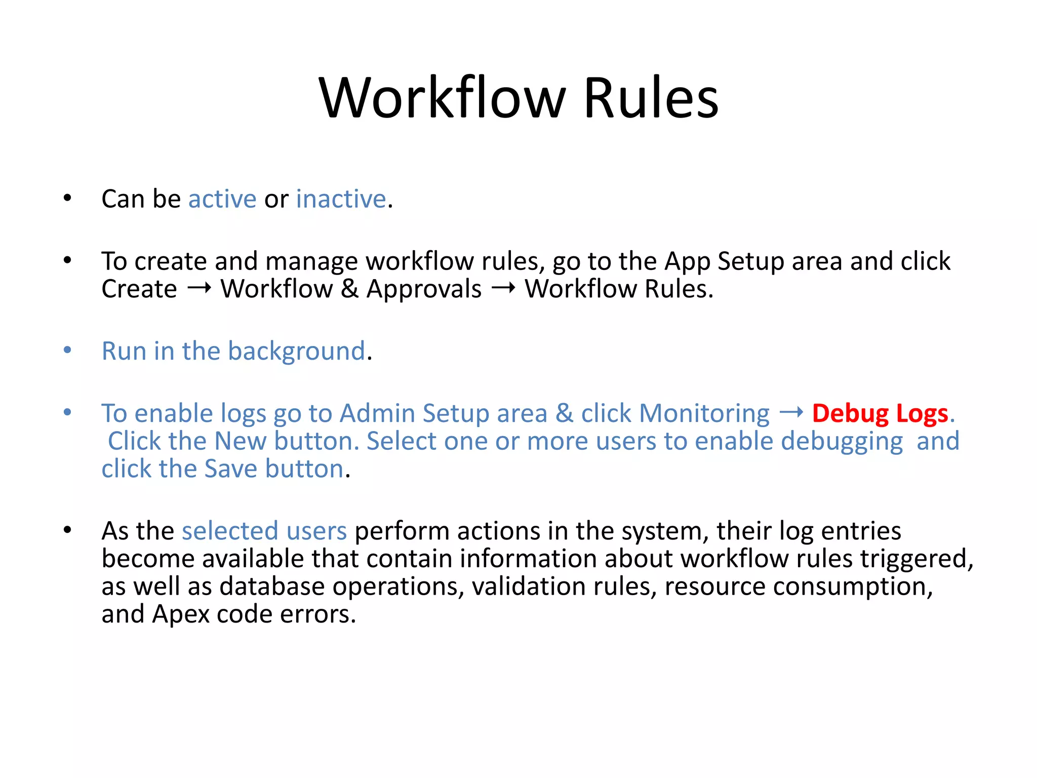 Workflow Rules 
• Can be active or inactive. 
• To create and manage workflow rules, go to the App Setup area and click 
Create ➝Workflow & Approvals ➝ Workflow Rules. 
• Run in the background. 
• To enable logs go to Admin Setup area & click Monitoring ➝ Debug Logs. 
Click the New button. Select one or more users to enable debugging and 
click the Save button. 
• As the selected users perform actions in the system, their log entries 
become available that contain information about workflow rules triggered, 
as well as database operations, validation rules, resource consumption, 
and Apex code errors. 
 