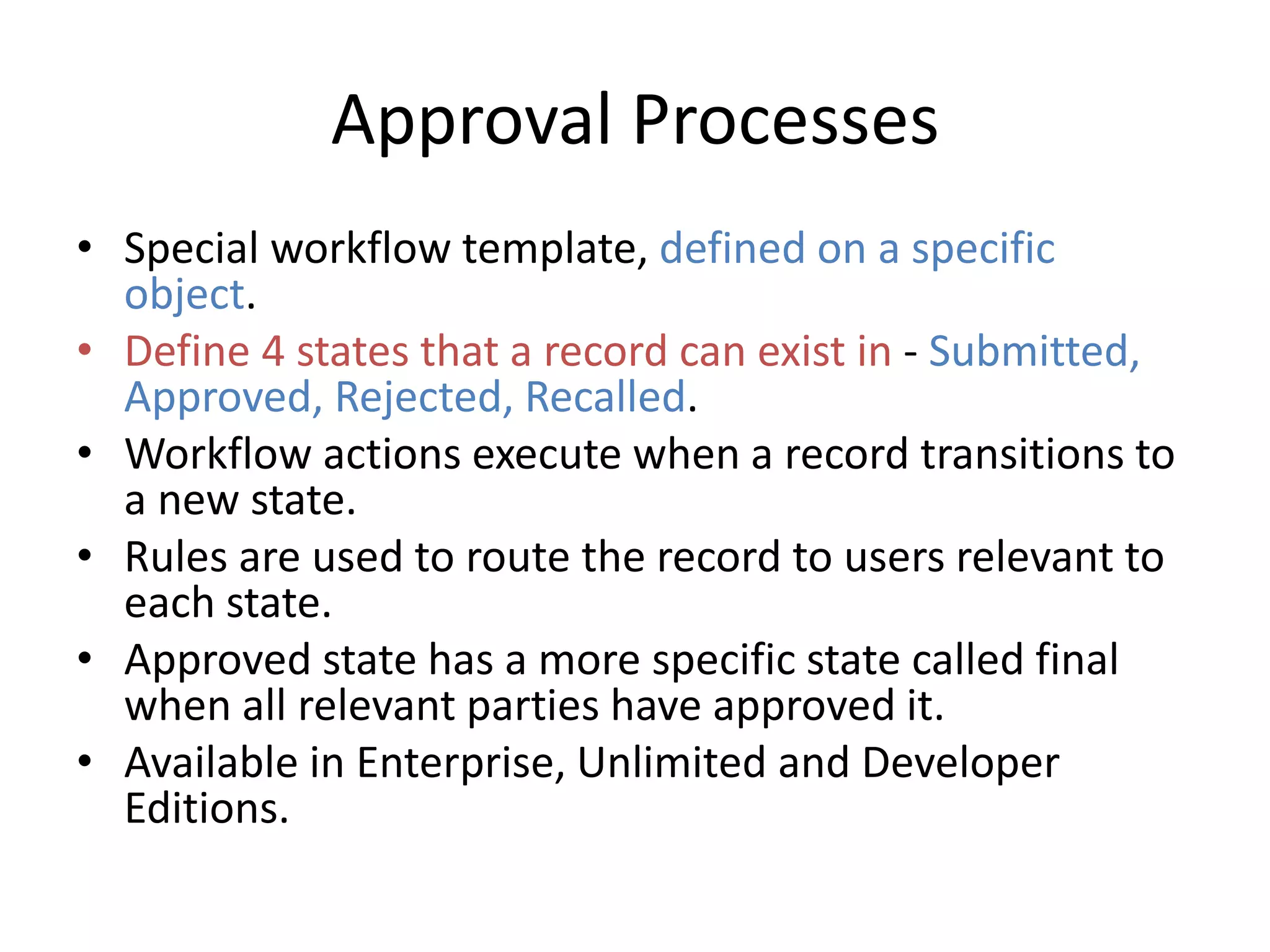 Approval Processes 
• Special workflow template, defined on a specific 
object. 
• Define 4 states that a record can exist in - Submitted, 
Approved, Rejected, Recalled. 
• Workflow actions execute when a record transitions to 
a new state. 
• Rules are used to route the record to users relevant to 
each state. 
• Approved state has a more specific state called final 
when all relevant parties have approved it. 
• Available in Enterprise, Unlimited and Developer 
Editions. 
 