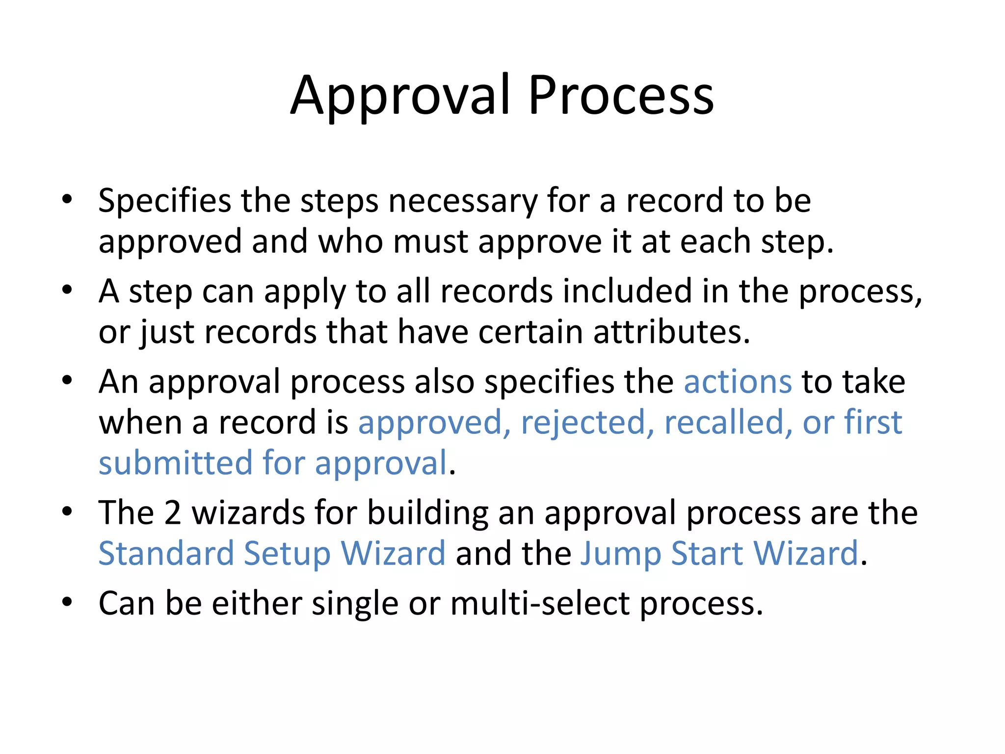 Approval Process 
• Specifies the steps necessary for a record to be 
approved and who must approve it at each step. 
• A step can apply to all records included in the process, 
or just records that have certain attributes. 
• An approval process also specifies the actions to take 
when a record is approved, rejected, recalled, or first 
submitted for approval. 
• The 2 wizards for building an approval process are the 
Standard Setup Wizard and the Jump Start Wizard. 
• Can be either single or multi-select process. 
 