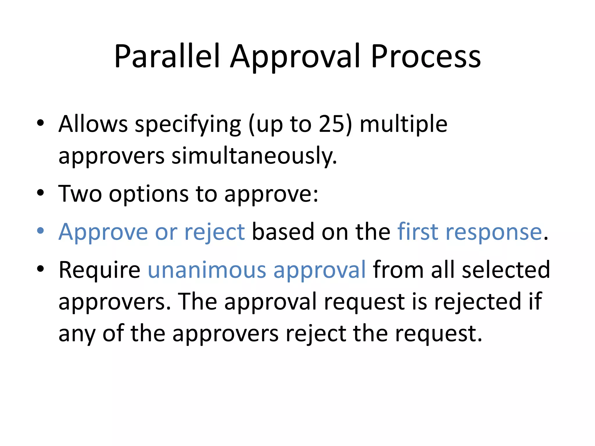 Parallel Approval Process 
• Allows specifying (up to 25) multiple 
approvers simultaneously. 
• Two options to approve: 
• Approve or reject based on the first response. 
• Require unanimous approval from all selected 
approvers. The approval request is rejected if 
any of the approvers reject the request. 
 