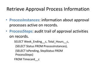 Retrieve Approval Process Information 
• ProcessInstances: information about approval 
processes active on records. 
• ProcessSteps: audit trail of approval activities 
on records. 
SELECT Week_Ending__c, Total_Hours__c, 
(SELECT Status FROM ProcessInstances), 
(SELECT IsPending, StepStatus FROM 
ProcessSteps) 
FROM Timecard__c 
 