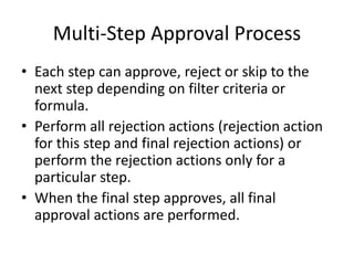Multi-Step Approval Process 
• Each step can approve, reject or skip to the 
next step depending on filter criteria or 
formula. 
• Perform all rejection actions (rejection action 
for this step and final rejection actions) or 
perform the rejection actions only for a 
particular step. 
• When the final step approves, all final 
approval actions are performed. 
 