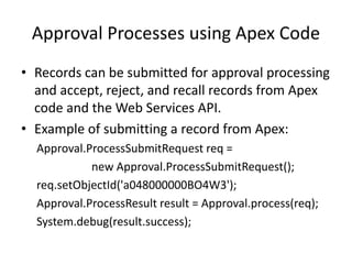 Approval Processes using Apex Code 
• Records can be submitted for approval processing 
and accept, reject, and recall records from Apex 
code and the Web Services API. 
• Example of submitting a record from Apex: 
Approval.ProcessSubmitRequest req = 
new Approval.ProcessSubmitRequest(); 
req.setObjectId('a048000000BO4W3'); 
Approval.ProcessResult result = Approval.process(req); 
System.debug(result.success); 
 
