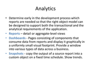 Analytics 
• Determine early in the development process which 
reports are needed so that the right object model can 
be designed to support both the transactional and the 
analytical requirements of the application. 
• Reports – detail or aggregate-level views 
• Dashboards - Pages consisting of components that 
consume data from reports and display it graphically in 
a uniformly small visual footprint. Provide a window 
into various types of data across a business. 
• Snapshots - copy the output of a source report into a 
custom object on a fixed time schedule. Show trends. 
 