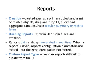 Reports 
• Creation – created against a primary object and a set 
of related objects, drag-and-drop UI, query and 
aggregate data, results in tabular, summary or matrix 
form. 
• Running Reports – view in UI or scheduled and 
emailed. 
• Reports data is always generated in real time. When a 
report is saved, reports configuration parameters are 
stored - but the generated data is not stored. 
• Custom Report Types – complex reports difficult to 
create from the UI. 
 